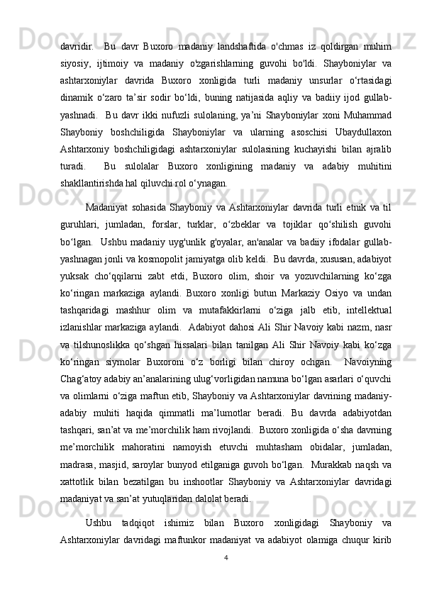 davridir.     Bu   davr   Buxoro   madaniy   landshaftida   o'chmas   iz   qoldirgan   muhim
siyosiy,   ijtimoiy   va   madaniy   o'zgarishlarning   guvohi   bo'ldi.   Shayboniylar   va
ashtarxoniylar   davrida   Buxoro   xonligida   turli   madaniy   unsurlar   o‘rtasidagi
dinamik   o‘zaro   ta’sir   sodir   bo‘ldi,   buning   natijasida   aqliy   va   badiiy   ijod   gullab-
yashnadi.     Bu   davr   ikki   nufuzli   sulolaning,   ya’ni   Shayboniylar   xoni   Muhammad
Shayboniy   boshchiligida   Shayboniylar   va   ularning   asoschisi   Ubaydullaxon
Ashtarxoniy   boshchiligidagi   ashtarxoniylar   sulolasining   kuchayishi   bilan   ajralib
turadi.     Bu   sulolalar   Buxoro   xonligining   madaniy   va   adabiy   muhitini
shakllantirishda hal qiluvchi rol o‘ynagan.
Madaniyat   sohasida   Shayboniy   va   Ashtarxoniylar   davrida   turli   etnik   va   til
guruhlari,   jumladan,   forslar,   turklar,   o zbeklar   va   tojiklar   qo shilish   guvohiʻ ʻ
bo lgan.     Ushbu   madaniy   uyg'unlik   g'oyalar,   an'analar   va   badiiy   ifodalar   gullab-	
ʻ
yashnagan jonli va kosmopolit jamiyatga olib keldi.  Bu davrda, xususan, adabiyot
yuksak   cho‘qqilarni   zabt   etdi,   Buxoro   olim,   shoir   va   yozuvchilarning   ko‘zga
ko‘ringan   markaziga   aylandi.   Buxoro   xonligi   butun   Markaziy   Osiyo   va   undan
tashqaridagi   mashhur   olim   va   mutafakkirlarni   o‘ziga   jalb   etib,   intellektual
izlanishlar  markaziga aylandi.   Adabiyot  dahosi  Ali  Shir  Navoiy kabi  nazm,  nasr
va   tilshunoslikka   qo‘shgan   hissalari   bilan   tanilgan   Ali   Shir   Navoiy   kabi   ko‘zga
ko‘ringan   siymolar   Buxoroni   o‘z   borligi   bilan   chiroy   ochgan.     Navoiyning
Chag‘atoy adabiy an’analarining ulug‘vorligidan namuna bo‘lgan asarlari o‘quvchi
va olimlarni o‘ziga maftun etib, Shayboniy va Ashtarxoniylar davrining madaniy-
adabiy   muhiti   haqida   qimmatli   ma’lumotlar   beradi.   Bu   davrda   adabiyotdan
tashqari, san’at va me’morchilik ham rivojlandi.  Buxoro xonligida o‘sha davrning
me’morchilik   mahoratini   namoyish   etuvchi   muhtasham   obidalar,   jumladan,
madrasa,   masjid,  saroylar  bunyod  etilganiga guvoh  bo‘lgan.   Murakkab  naqsh   va
xattotlik   bilan   bezatilgan   bu   inshootlar   Shayboniy   va   Ashtarxoniylar   davridagi
madaniyat va san’at yutuqlaridan dalolat beradi.
Ushbu   tadqiqot   ishimiz   bilan   Buxoro   xonligidagi   Shayboniy   va
Ashtarxoniylar   davridagi   maftunkor   madaniyat   va   adabiyot   olamiga   chuqur   kirib
4 