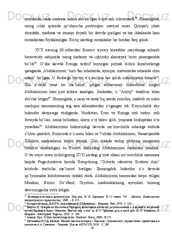 mumkinki, unda madrasa uchun xos bo‘lgan o‘quv zali uchramaydi 40
. Shuningdek,
uning   ichki   qismida   qo‘shimcha   peshtoqlari   mavjud   emas.   Qiziqarli   jihati
shundaki,   madrasa   va   xonaqo   deyarli   bir   davrda   qurilgan   va   har   ikkalasida   ham
mozaikadan foydalanilgan. Biroq ulardagi mozaikalar bir-biridan farq qiladi. 
XVII   asrning   60-yillaridan   Buxoro   siyosiy   kurashlar   maydoniga   aylanib
boraverishi   natijasida   uning   madaniy   va   iqtisodiy   ahamiyati   biroz   pasaygandek
bo‘ldi 41
.   O‘sha   davrda   Eronga   tashrif   buyurgan   polyak   elchisi   kuzatuvlariga
qaraganda, Abdulazizxon “turli fan sohalarida, ayniqsa, matematika sohasida olim
odam”   bo‘lgan.   U   forslarga   tez-tez   o‘z   kuchini   his   qilish   imkoniyatini   berardi 42
.
Shu   o‘rinda   yana   bir   ma’lumot,   qolgan   ashtarxoniy   hukmdorlar   singari
Abdulazizxon   ham   ijod   kishisi   sanalgan.   Jumladan,   u   “Aziziy”   taxallusi   bilan
she’rlar bitgan 43
. Shuningdek, u nasx va nasta’liq xatida yozishni, maktub va insho
mashqini   zamonasining   eng   sara   allomalaridan   o‘rgangan   edi.   Keyinchalik   oliy
hukmdor   darajasiga   etishganda,   Hindiston,   Eron   va   Rumga   xoh   turkiy,   xoh
forsiyda bo‘lsin, noma bitilarkan, ularni o‘zi tahrir qilib, yoqmasa boshqatdan o‘zi
yozarkan 44
.   Abdulazizxon   hukmronligi   davrida   me’morchilik   sohasiga   alohida
e’tibor qaratilib, Buxoroda o‘z nomi bilan va Volidai Abdulazizxon, Samarqandda
Tillakori   madrsalarini   barpo   ettiradi.   Ular   orasida   tashqi   peshtoqi   muqarnasi
betakror   sanaladigani   bu   Buxoro   shahridagi   Abdulazizxon   madrasasi   sanaladi.
O‘rta osiyo mem’orchiligining XVII asrdagi g‘oyat ulkan me’morchilik namunasi
haqida   Pugachenkova   hamda   Rempelning   “Ocherki   iskusstva   Sredney   Azii”
kitobida   etarlicha   ma’lumot   berilgan.   Shuningdek,   hukmdor   o‘z   davrida
qo‘lyozmalar   kutubxonasini   tashkil   etadi.   Abdulazizxon   tomonidan   barpo   etilgan
Mirakon,   Bozori   Go‘sfand,   Xiyobon   madrasalarining   ayrimlari   bizning
davrimizgacha yetib kelgan. 
40
  Всемирная   история   архитектуры.   Под   ред.   Н.   В.   Баранова.   В   12   томах.   Т.8.   -   Москва:   Издательство
литературы по строительству, 1969. – Б. 325.
41
  История Бухары, /АН РУз, под редакцией И.Муминова. -Ташкент: Фан, 1976.-С. 113
42
  Витсен Н. Северная и Восточная Тартария, включающая области, расположенные в северной и восточной
частях Европы и Азии./ Николаас Витсен; пер. с гол. яз. В. Г. Трисман; ред. и науч. рук. Н. П. Копанева, Б.
Наарден. -Амстердам: Pegasus, 2010. -С. 186
43
  Azamat   Ziyo .  O‘zbek davlatchiligi tarixi.-Toshkent: Sharq, 2000.-  B.271.
44
  Мухаммад  Юсуф Мунши. Муким-ханская история / Перевод  с таджикского, предисловие, примечания и
указатели А.А.Семенова. -Ташкент: Изд-во АНУзССР, 1956. -С. 109
40 