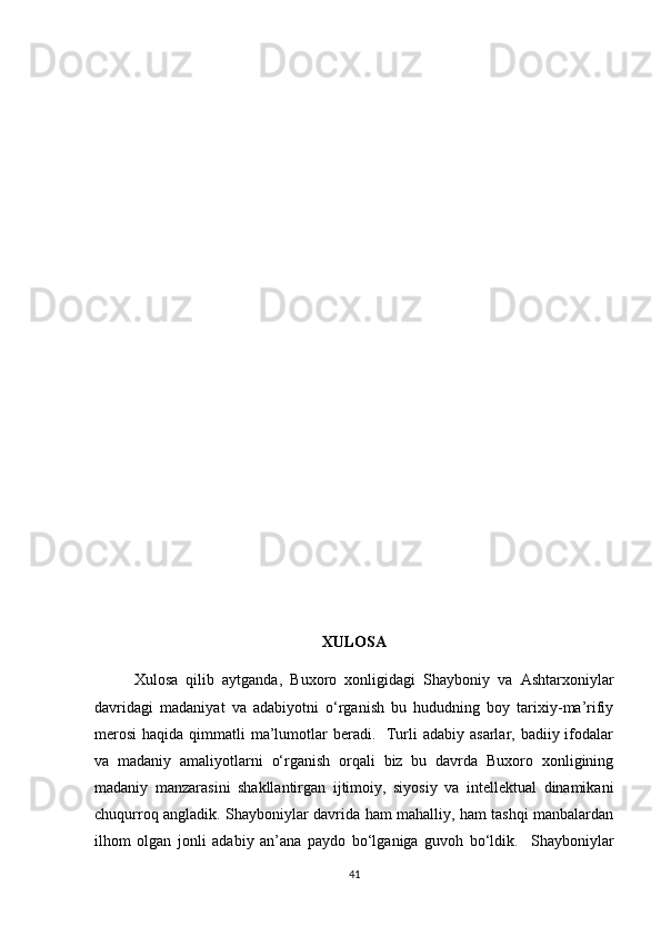 XULOSA
Xulosa   qilib   aytganda,   Buxoro   xonligidagi   Shayboniy   va   Ashtarxoniylar
davridagi   madaniyat   va   adabiyotni   o‘rganish   bu   hududning   boy   tarixiy-ma’rifiy
merosi  haqida qimmatli  ma’lumotlar  beradi.   Turli  adabiy asarlar, badiiy ifodalar
va   madaniy   amaliyotlarni   o‘rganish   orqali   biz   bu   davrda   Buxoro   xonligining
madaniy   manzarasini   shakllantirgan   ijtimoiy,   siyosiy   va   intellektual   dinamikani
chuqurroq angladik. Shayboniylar davrida ham mahalliy, ham tashqi manbalardan
ilhom   olgan   jonli   adabiy   an’ana   paydo   bo‘lganiga   guvoh   bo‘ldik.     Shayboniylar
41 