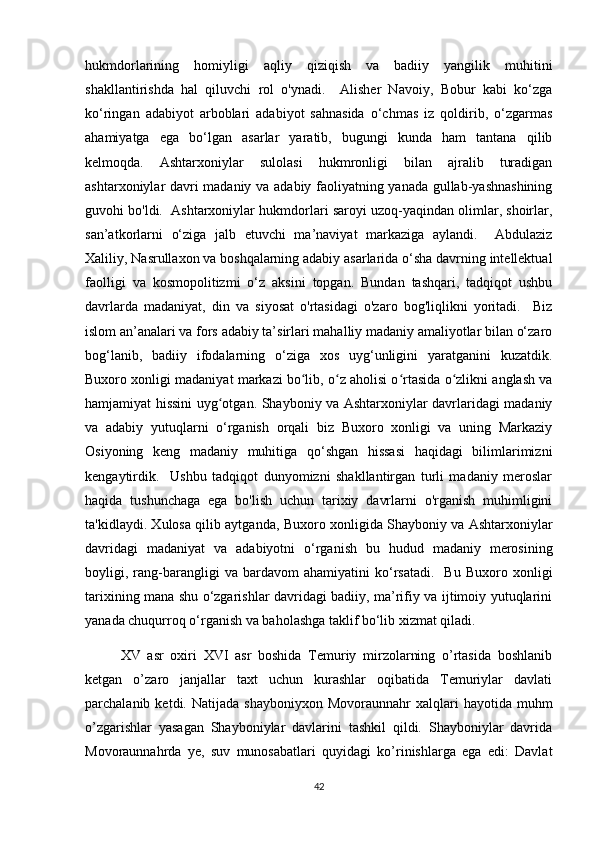 hukmdorlarining   homiyligi   aqliy   qiziqish   va   badiiy   yangilik   muhitini
shakllantirishda   hal   qiluvchi   rol   o'ynadi.     Alisher   Navoiy,   Bobur   kabi   ko‘zga
ko‘ringan   adabiyot   arboblari   adabiyot   sahnasida   o‘chmas   iz   qoldirib,   o‘zgarmas
ahamiyatga   ega   bo‘lgan   asarlar   yaratib,   bugungi   kunda   ham   tantana   qilib
kelmoqda.   Ashtarxoniylar   sulolasi   hukmronligi   bilan   ajralib   turadigan
ashtarxoniylar davri madaniy va adabiy faoliyatning yanada gullab-yashnashining
guvohi bo'ldi.  Ashtarxoniylar hukmdorlari saroyi uzoq-yaqindan olimlar, shoirlar,
san’atkorlarni   o‘ziga   jalb   etuvchi   ma’naviyat   markaziga   aylandi.     Abdulaziz
Xaliliy, Nasrullaxon va boshqalarning adabiy asarlarida o‘sha davrning intellektual
faolligi   va   kosmopolitizmi   o‘z   aksini   topgan.   Bundan   tashqari,   tadqiqot   ushbu
davrlarda   madaniyat,   din   va   siyosat   o'rtasidagi   o'zaro   bog'liqlikni   yoritadi.     Biz
islom an’analari va fors adabiy ta’sirlari mahalliy madaniy amaliyotlar bilan o‘zaro
bog‘lanib,   badiiy   ifodalarning   o‘ziga   xos   uyg‘unligini   yaratganini   kuzatdik.
Buxoro xonligi madaniyat markazi bo lib, o z aholisi o rtasida o zlikni anglash vaʻ ʻ ʻ ʻ
hamjamiyat hissini uyg otgan. Shayboniy va Ashtarxoniylar davrlaridagi madaniy	
ʻ
va   adabiy   yutuqlarni   o‘rganish   orqali   biz   Buxoro   xonligi   va   uning   Markaziy
Osiyoning   keng   madaniy   muhitiga   qo‘shgan   hissasi   haqidagi   bilimlarimizni
kengaytirdik.     Ushbu   tadqiqot   dunyomizni   shakllantirgan   turli   madaniy   meroslar
haqida   tushunchaga   ega   bo'lish   uchun   tarixiy   davrlarni   o'rganish   muhimligini
ta'kidlaydi. Xulosa qilib aytganda, Buxoro xonligida Shayboniy va Ashtarxoniylar
davridagi   madaniyat   va   adabiyotni   o‘rganish   bu   hudud   madaniy   merosining
boyligi,  rang-barangligi   va  bardavom   ahamiyatini   ko‘rsatadi.     Bu   Buxoro  xonligi
tarixining mana shu o‘zgarishlar davridagi badiiy, ma’rifiy va ijtimoiy yutuqlarini
yanada chuqurroq o‘rganish va baholashga taklif bo‘lib xizmat qiladi.
XV   asr   oxiri   XVI   asr   boshida   Temuriy   mirzolarning   o’rtasida   boshlanib
ketgan   o’zaro   janjallar   taxt   uchun   kurashlar   oqibatida   Temuriylar   davlati
parchalanib  ketdi.  Natijada  shayboniyxon   Movoraunnahr   xalqlari  hayotida   muhm
o’zgarishlar   yasagan   Shayboniylar   davlarini   tashkil   qildi.   Shayboniylar   davrida
Movoraunnahrda   ye,   suv   munosabatlari   quyidagi   ko’rinishlarga   ega   edi:   Davlat
42 