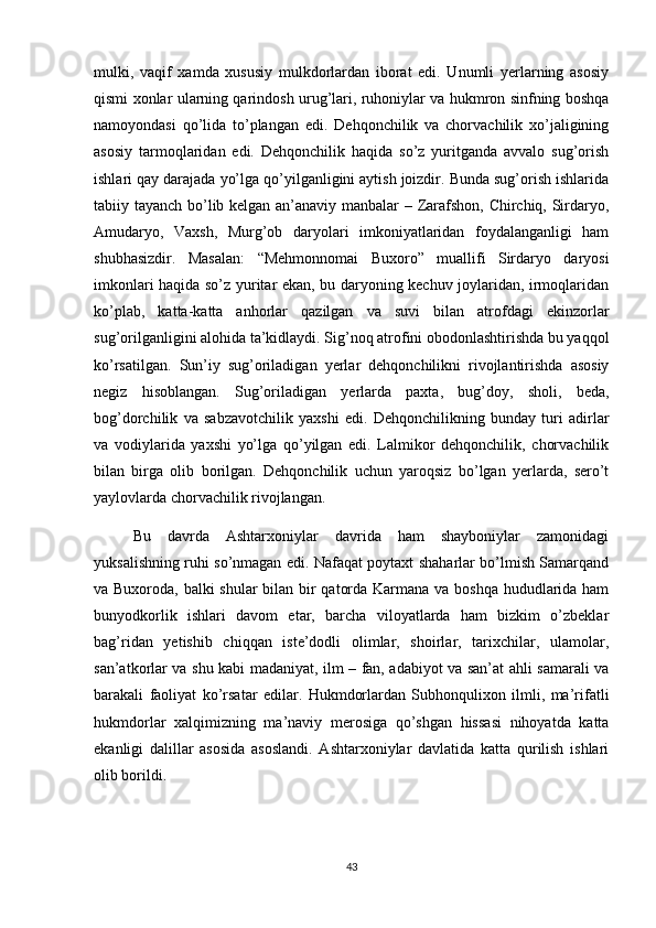 mulki,   vaqif   xamda   xususiy   mulkdorlardan   iborat   edi.   Unumli   yerlarning   asosiy
qismi xonlar ularning qarindosh urug’lari, ruhoniylar va hukmron sinfning boshqa
namoyondasi   qo’lida   to’plangan   edi.   Dehqonchilik   va   chorvachilik   xo’jaligining
asosiy   tarmoqlaridan   edi.   Dehqonchilik   haqida   so’z   yuritganda   avvalo   sug’orish
ishlari qay darajada yo’lga qo’yilganligini aytish joizdir. Bunda sug’orish ishlarida
tabiiy tayanch bo’lib kelgan an’anaviy manbalar – Zarafshon, Chirchiq, Sirdaryo,
Amudaryo,   Vaxsh,   Murg’ob   daryolari   imkoniyatlaridan   foydalanganligi   ham
shubhasizdir.   Masalan:   “Mehmonnomai   Buxoro”   muallifi   Sirdaryo   daryosi
imkonlari haqida so’z yuritar ekan, bu daryoning kechuv joylaridan, irmoqlaridan
ko’plab,   katta-katta   anhorlar   qazilgan   va   suvi   bilan   atrofdagi   ekinzorlar
sug’orilganligini alohida ta’kidlaydi. Sig’noq atrofini obodonlashtirishda bu yaqqol
ko’rsatilgan.   Sun’iy   sug’oriladigan   yerlar   dehqonchilikni   rivojlantirishda   asosiy
negiz   hisoblangan.   Sug’oriladigan   yerlarda   paxta,   bug’doy,   sholi,   beda,
bog’dorchilik   va   sabzavotchilik   yaxshi   edi.   Dehqonchilikning   bunday   turi   adirlar
va   vodiylarida   yaxshi   yo’lga   qo’yilgan   edi.   Lalmikor   dehqonchilik,   chorvachilik
bilan   birga   olib   borilgan.   Dehqonchilik   uchun   yaroqsiz   bo’lgan   yerlarda,   sero’t
yaylovlarda chorvachilik rivojlangan. 
Bu   davrda   Ashtarxoniylar   davrida   ham   shayboniylar   zamonidagi
yuksalishning ruhi so’nmagan edi. Nafaqat poytaxt shaharlar bo’lmish Samarqand
va Buxoroda, balki  shular  bilan bir qatorda Karmana va boshqa hududlarida ham
bunyodkorlik   ishlari   davom   etar,   barcha   viloyatlarda   ham   bizkim   o’zbeklar
bag’ridan   yetishib   chiqqan   iste’dodli   olimlar,   shoirlar,   tarixchilar,   ulamolar,
san’atkorlar va shu kabi madaniyat, ilm – fan, adabiyot va san’at ahli samarali va
barakali   faoliyat   ko’rsatar   edilar.   Hukmdorlardan   Subhonqulixon   ilmli,   ma’rifatli
hukmdorlar   xalqimizning   ma’naviy   merosiga   qo’shgan   hissasi   nihoyatda   katta
ekanligi   dalillar   asosida   asoslandi.   Ashtarxoniylar   davlatida   katta   qurilish   ishlari
olib borildi. 
43 