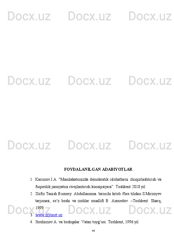 FOYDALANILGAN ADABIYOTLAR
1. Karimov.I.A.   “Mamlakatimizda   demokratik  islohatlarni   chuqurlashtirish   va
fuqorolik jamiyatini rivojlantirish konsipsiyasi”. Toshkent 2010 yil
2. Xofiz Tanish Buxoriy. Abdullanoma. birinchi kitob /fors tilidan S.Mirzoyev
tarjimasi,   so‘z   boshi   va   izohlar   muallifi   B.   Axmedov.   –Toshkent:   Sharq,
1999
3. www.ziyonet.uz   
4. Ibrohimov A. va boshqalar. Vatan tuyg’usi. Toshkent, 1996 yil
44 