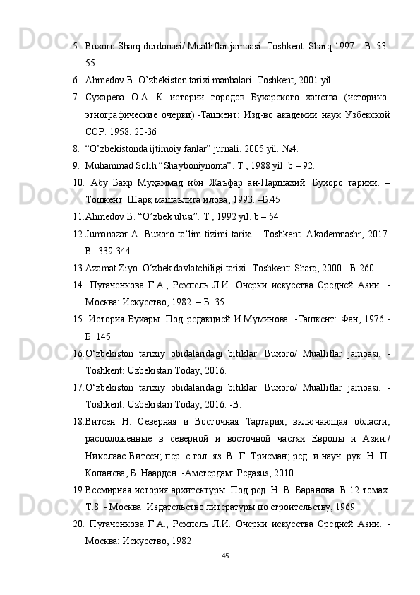 5. Buxoro Sharq durdonasi/ Mualliflar jamoasi.-Toshkent: Sharq 1997. - B. 53-
55.
6. Ahmedov.B. O’zbekiston tarixi manbalari. Toshkent, 2001 yil
7. Сухарева   О.А.   К   истории   городов   Бухарского   ханства   (историко-
этнографические   очерки).-Ташкент:   Изд-во   академии   наук   Узбекской
ССР. 1958. 20-36
8. “O’zbekistonda ijtimoiy fanlar” jurnali. 2005 yil.  №4.
9. Muhammad Solih “Shayboniynoma”. T., 1988 yil. b – 92.
10.   Абу   Бакр   Муҳаммад   ибн   Жаъфар   ан-Наршахий.   Бухоро   тарихи.   –
Тошкент: Шарқ машаълига илова, 1993. –Б.45
11. Ahmedov B. “O’zbek ulusi”. T., 1992 yil. b – 54.
12. Jumanazar   A.   Buxoro   ta’lim   tizimi   tarixi.   –Toshkent:   Akademnashr,   2017.
B - 339-344.
13. Azamat Ziyo. O‘zbek davlatchiligi tarixi.-Toshkent: Sharq, 2000.-  B.260.
14.   Пугаченкова   Г.А.,   Ремпель   Л.И.   Очерки   искусства   Средней   Азии.   -
Москва: Искусство, 1982. – Б. 35
15.   История   Бухары.   Под   редакцией   И.Муминова.   -Ташкент:   Фан,   1976.-
Б. 145.
16. O‘zbekiston   tarixiy   obidalaridagi   bitiklar.   Buxoro/   Mualliflar   jamoasi.   -
Toshkent: Uzbekistan Today, 2016. 
17. O‘zbekiston   tarixiy   obidalaridagi   bitiklar.   Buxoro/   Mualliflar   jamoasi.   -
Toshkent: Uzbekistan Today, 2016. -B.
18. Витсен   Н.   Северная   и   Восточная   Тартария,   включающая   области,
расположенные   в   северной   и   восточной   частях   Европы   и   Азии./
Николаас Витсен; пер. с гол. яз. В. Г. Трисман; ред. и науч. рук. Н. П.
Копанева, Б. Наарден. -Амстердам: Pegasus, 2010.
19. Всемирная история архитектуры. Под ред. Н. В. Баранова. В 12 томах.
Т.8. - Москва: Издательство литературы по строительству, 1969.
20.   Пугаченкова   Г.А.,   Ремпель   Л.И.   Очерки   искусства   Средней   Азии.   -
Москва: Искусство, 1982
45 