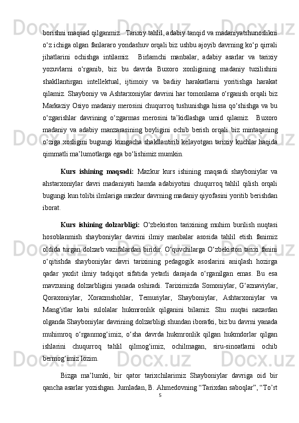 borishni maqsad qilganmiz.  Tarixiy tahlil, adabiy tanqid va madaniyatshunoslikni
o‘z ichiga olgan fanlararo yondashuv orqali biz ushbu ajoyib davrning ko‘p qirrali
jihatlarini   ochishga   intilamiz.     Birlamchi   manbalar,   adabiy   asarlar   va   tarixiy
yozuvlarni   o‘rganib,   biz   bu   davrda   Buxoro   xonligining   madaniy   tuzilishini
shakllantirgan   intellektual,   ijtimoiy   va   badiiy   harakatlarni   yoritishga   harakat
qilamiz. Shayboniy va Ashtarxoniylar davrini har tomonlama o‘rganish orqali biz
Markaziy Osiyo madaniy merosini chuqurroq tushunishga hissa qo‘shishga  va bu
o‘zgarishlar   davrining   o‘zgarmas   merosini   ta’kidlashga   umid   qilamiz.     Buxoro
madaniy   va   adabiy   manzarasining   boyligini   ochib   berish   orqali   biz   mintaqaning
o‘ziga xosligini bugungi kungacha shakllantirib kelayotgan tarixiy kuchlar haqida
qimmatli ma’lumotlarga ega bo‘lishimiz mumkin.
Kurs   ishining   maqsadi:   Mazkur   kurs   ishining   maqsadi   shayboniylar   va
ahstarxoniylar   davri   madaniyati   hamda   adabiyotini   chuqurroq   tahlil   qilish   orqali
bugungi kun tolibi ilmlariga mazkur davrning madaniy qiyofasini yoritib berishdan
iborat.
Kurs   ishining   dolzarbligi:   O‘zbekiston   tarixining   muhim   burilish   nuqtasi
hosoblanmish   shayboniylar   davrini   ilmiy   manbalar   asosida   tahlil   etish   fanimiz
oldida turgan dolzarb vazifalardan biridir. O‘quvchilarga O‘zbekiston tarixi fanini
o‘qitishda   shayboniylar   davri   tarixining   pedagogik   asoslarini   aniqlash   hozirga
qadar   yaxlit   ilmiy   tadqiqot   sifatida   yetarli   darajada   o‘rganilgan   emas.   Bu   esa
mavzuning   dolzarbligini   yanada   oshiradi.   Tariximizda   Somoniylar,   G‘aznaviylar,
Qoraxoniylar,   Xorazmshohlar,   Temuriylar,   Shayboniylar,   Ashtarxoniylar   va
Mang‘itlar   kabi   sulolalar   hukmronlik   qilganini   bilamiz.   Shu   nuqtai   nazardan
olganda Shayboniylar davrining dolzarbligi shundan iboratki, biz bu davrni yanada
muhimroq   o‘rganmog‘imiz,   o‘sha   davrda   hukmronlik   qilgan   hukmdorlar   qilgan
ishlarini   chuqurroq   tahlil   qilmog‘imiz,   ochilmagan,   siru-sinoatlarni   ochib
bermog‘imiz lozim. 
Bizga   ma’lumki,   bir   qator   tarixchilarimiz   Shayboniylar   davriga   oid   bir
qancha asarlar yozishgan. Jumladan, B. Ahmedovning “Tarixdan saboqlar”, “To’rt
5 