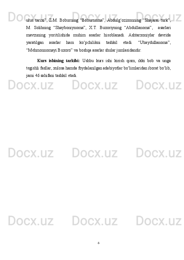 ulus   tarixi”,   Z.M.   Boburning   “Boburnoma”,   Abdulg‘ozixonning   “Shajarai   turk”,
M.   Solihning   “Shayboniynoma”,   X.T.   Buxoriyning   “Abdullanoma”,     asarlari
mavzuning   yoritilishida   muhim   asarlar   hisoblanadi.   Ashtarxoniylar   davrida
yaratilgan   asarlar   ham   ko‘pchilikni   tashkil   etadi.   “Ubaydullanoma”,
“Mehmonnomayi Buxoro” va boshqa asarlar shular jumlasidandir. 
Kurs   ishining   tarkibi:   Ushbu   kurs   ishi   kirish   qism,   ikki   bob   va   unga
tegishli fasllar, xulosa hamda foydalanilgan adabiyotlar bo‘limlaridan iborat bo‘lib,
jami 46 sahifani tashkil etadi.
6 