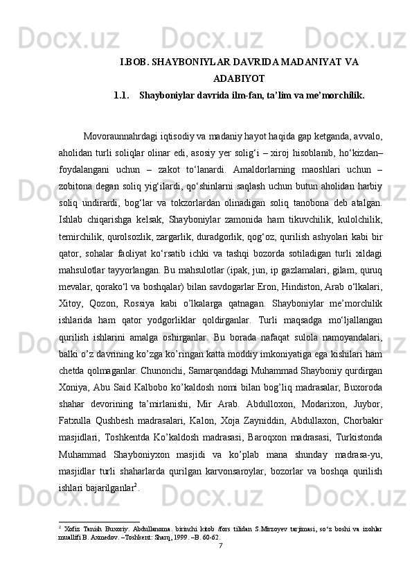 I.BOB. SHAYBONIYLAR DAVRIDA MADANIYAT VA
ADABIYOT
1.1. Shayboniylar davrida ilm-fan, ta’lim va me’morchilik.
Movoraunnahrdagi iqtisodiy va madaniy hayot haqida gap ketganda, avvalo,
aholidan turli  soliqlar  olinar  edi, asosiy  yer  solig‘i  – xiroj   hisoblanib, ho‘kizdan–
foydalangani   uchun   –   zakot   to‘lanardi.   Amaldorlarning   maoshlari   uchun   –
zobitona degan soliq  yig‘ilardi, qo‘shinlarni  saqlash  uchun  butun aholidan harbiy
soliq   undirardi,   bog‘lar   va   tokzorlardan   olinadigan   soliq   tanobona   deb   atalgan.
Ishlab   chiqarishga   kelsak,   Shayboniylar   zamonida   ham   tikuvchilik,   kulolchilik,
temirchilik, qurolsozlik, zargarlik, duradgorlik, qog‘oz, qurilish ashyolari  kabi bir
qator,   sohalar   faoliyat   ko‘rsatib   ichki   va   tashqi   bozorda   sotiladigan   turli   xildagi
mahsulotlar tayyorlangan. Bu mahsulotlar (ipak, jun, ip gazlamalari, gilam, quruq
mevalar, qorako‘l va boshqalar) bilan savdogarlar Eron, Hindiston, Arab o‘lkalari,
Xitoy,   Qozon,   Rossiya   kabi   o’lkalarga   qatnagan.   Shayboniylar   me’morchilik
ishlarida   ham   qator   yodgorliklar   qoldirganlar.   Turli   maqsadga   mo‘ljallangan
qurilish   ishlarini   amalga   oshirganlar.   Bu   borada   nafaqat   sulola   namoyandalari,
balki o’z davrining ko’zga ko’ringan katta moddiy imkoniyatiga ega kishilari ham
chetda qolmaganlar. Chunonchi, Samarqanddagi Muhammad Shayboniy qurdirgan
Xoniya,   Abu   Said   Kalbobo   ko’kaldosh   nomi   bilan   bog’liq   madrasalar,   Buxoroda
shahar   devorining   ta’mirlanishi,   Mir   Arab.   Abdulloxon,   Modarixon,   Juybor,
Fatxulla   Qushbesh   madrasalari,   Kalon,   Xoja   Zayniddin,   Abdullaxon,   Chorbakir
masjidlari,   Toshkentda   Ko’kaldosh   madrasasi,   Baroqxon   madrasasi,   Turkistonda
Muhammad   Shayboniyxon   masjidi   va   ko’plab   mana   shunday   madrasa-yu,
masjidlar   turli   shaharlarda   qurilgan   karvonsaroylar,   bozorlar   va   boshqa   qurilish
ishlari bajarilganlar 2
.
2
  Xofiz   Tanish   Buxoriy.   Abdullanoma.   birinchi   kitob   /fors   tilidan   S.Mirzoyev   tarjimasi,   so‘z   boshi   va   izohlar
muallifi B. Axmedov. –Toshkent: Sharq, 1999. –B. 60-62.
7 