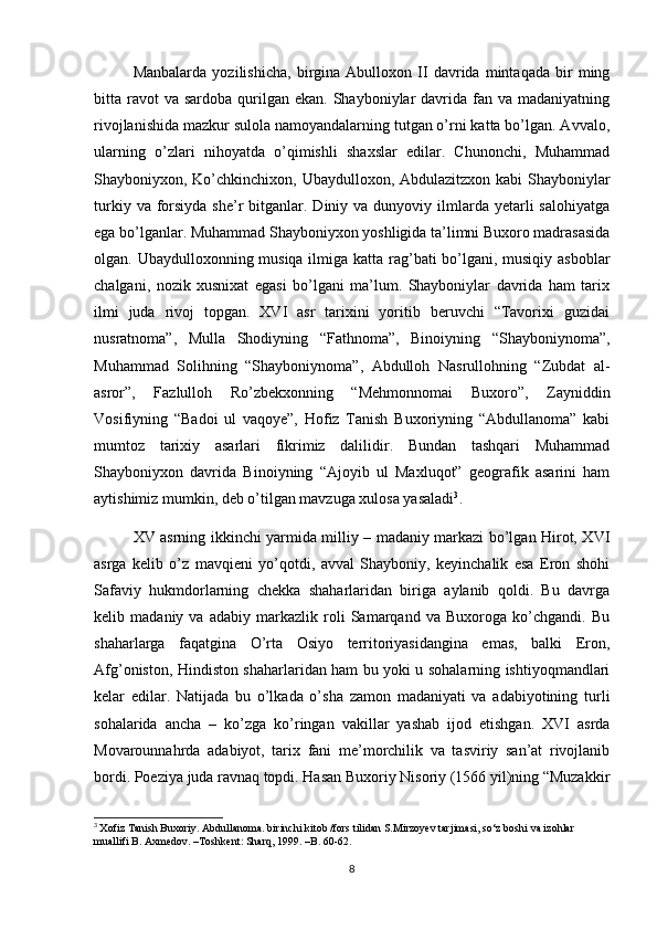 Manbalarda   yozilishicha,   birgina   Abulloxon   II   davrida   mintaqada   bir   ming
bitta ravot  va  sardoba  qurilgan  ekan.  Shayboniylar   davrida fan  va madaniyatning
rivojlanishida mazkur sulola namoyandalarning tutgan o’rni katta bo’lgan. Avvalo,
ularning   o’zlari   nihoyatda   o’qimishli   shaxslar   edilar.   Chunonchi,   Muhammad
Shayboniyxon, Ko’chkinchixon, Ubaydulloxon, Abdulazitzxon kabi  Shayboniylar
turkiy  va forsiyda  she’r   bitganlar. Diniy  va dunyoviy  ilmlarda  yetarli   salohiyatga
ega bo’lganlar. Muhammad Shayboniyxon yoshligida ta’limni Buxoro madrasasida
olgan. Ubaydulloxonning musiqa ilmiga katta rag’bati bo’lgani, musiqiy asboblar
chalgani,   nozik   xusnixat   egasi   bo’lgani   ma’lum.   Shayboniylar   davrida   ham   tarix
ilmi   juda   rivoj   topgan.   XVI   asr   tarixini   yoritib   beruvchi   “Tavorixi   guzidai
nusratnoma”,   Mulla   Shodiyning   “Fathnoma”,   Binoiyning   “Shayboniynoma”,
Muhammad   Solihning   “Shayboniynoma”,   Abdulloh   Nasrullohning   “Zubdat   al-
asror”,   Fazlulloh   Ro’zbekxonning   “Mehmonnomai   Buxoro”,   Zayniddin
Vosifiyning   “Badoi   ul   vaqoye”,   Hofiz   Tanish   Buxoriyning   “Abdullanoma”   kabi
mumtoz   tarixiy   asarlari   fikrimiz   dalilidir.   Bundan   tashqari   Muhammad
Shayboniyxon   davrida   Binoiyning   “Ajoyib   ul   Maxluqot”   geografik   asarini   ham
aytishimiz mumkin, deb o’tilgan mavzuga xulosa yasaladi 3
.
XV asrning ikkinchi yarmida milliy – madaniy markazi bo’lgan Hirot, XVI
asrga   kelib   o’z   mavqieni   yo’qotdi,   avval   Shayboniy,   keyinchalik   esa   Eron   shohi
Safaviy   hukmdorlarning   chekka   shaharlaridan   biriga   aylanib   qoldi.   Bu   davrga
kelib   madaniy   va   adabiy   markazlik   roli   Samarqand   va   Buxoroga   ko’chgandi.   Bu
shaharlarga   faqatgina   O’rta   Osiyo   territoriyasidangina   emas,   balki   Eron,
Afg’oniston, Hindiston shaharlaridan ham bu yoki u sohalarning ishtiyoqmandlari
kelar   edilar.   Natijada   bu   o’lkada   o’sha   zamon   madaniyati   va   adabiyotining   turli
sohalarida   ancha   –   ko’zga   ko’ringan   vakillar   yashab   ijod   etishgan.   XVI   asrda
Movarounnahrda   adabiyot,   tarix   fani   me’morchilik   va   tasviriy   san’at   rivojlanib
bordi. Poeziya juda ravnaq topdi. Hasan Buxoriy Nisoriy (1566 yil)ning “Muzakkir
3
  Xofiz Tanish Buxoriy. Abdullanoma. birinchi kitob /fors tilidan S.Mirzoyev tarjimasi, so‘z boshi va izohlar 
muallifi B. Axmedov. –Toshkent: Sharq, 1999. –B. 60-62.
8 