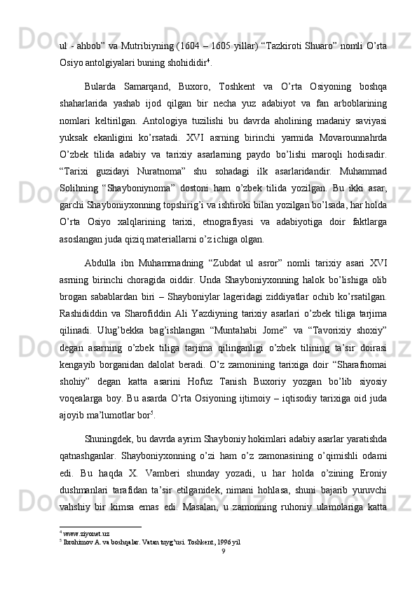 ul - ahbob” va Mutribiyning (1604 – 1605 yillar) “Tazkiroti Shuaro” nomli O’rta
Osiyo antolgiyalari buning shohididir 4
.
Bularda   Samarqand,   Buxoro,   Toshkent   va   O’rta   Osiyoning   boshqa
shaharlarida   yashab   ijod   qilgan   bir   necha   yuz   adabiyot   va   fan   arboblarining
nomlari   keltirilgan.   Antologiya   tuzilishi   bu   davrda   aholining   madaniy   saviyasi
yuksak   ekanligini   ko’rsatadi.   XVI   asrning   birinchi   yarmida   Movarounnahrda
O’zbek   tilida   adabiy   va   tarixiy   asarlarning   paydo   bo’lishi   maroqli   hodisadir.
“Tarixi   guzidayi   Nuratnoma”   shu   sohadagi   ilk   asarlaridandir.   Muhammad
Solihning   “Shayboniynoma”   dostoni   ham   o’zbek   tilida   yozilgan.   Bu   ikki   asar,
garchi Shayboniyxonning topshirig’i va ishtiroki bilan yozilgan bo’lsada, har holda
O’rta   Osiyo   xalqlarining   tarixi,   etnografiyasi   va   adabiyotiga   doir   faktlarga
asoslangan juda qiziq materiallarni o’z ichiga olgan. 
Abdulla   ibn   Muhammadning   “Zubdat   ul   asror”   nomli   tarixiy   asari   XVI
asrning   birinchi   choragida   oiddir.   Unda   Shayboniyxonning   halok   bo’lishiga   olib
brogan   sabablardan   biri   –   Shayboniylar   lageridagi   ziddiyatlar   ochib   ko’rsatilgan.
Rashididdin   va   Sharofiddin   Ali   Yazdiyning   tarixiy   asarlari   o’zbek   tiliga   tarjima
qilinadi.   Ulug’bekka   bag’ishlangan   “Muntahabi   Jome”   va   “Tavorixiy   shoxiy”
degan   asarning   o’zbek   tiliga   tarjima   qilinganligi   o’zbek   tilining   ta’sir   doirasi
kengayib   borganidan   dalolat   beradi.   O’z   zamonining   tarixiga   doir   “Sharafnomai
shohiy”   degan   katta   asarini   Hofuz   Tanish   Buxoriy   yozgan   bo’lib   siyosiy
voqealarga   boy.   Bu   asarda   O’rta   Osiyoning   ijtimoiy   –   iqtisodiy   tarixiga   oid   juda
ajoyib ma’lumotlar bor 5
.
Shuningdek, bu davrda ayrim Shayboniy hokimlari adabiy asarlar yaratishda
qatnashganlar.   Shayboniyxonning   o’zi   ham   o’z   zamonasining   o’qimishli   odami
edi.   Bu   haqda   X.   Vamberi   shunday   yozadi,   u   har   holda   o’zining   Eroniy
dushmanlari   tarafidan   ta’sir   etilganidek,   nimani   hohlasa,   shuni   bajarib   yuruvchi
vahshiy   bir   kimsa   emas   edi.   Masalan,   u   zamonning   ruhoniy   ulamolariga   katta
4
 www.ziyonet.uz
5
 Ibrohimov A. va boshqalar. Vatan tuyg’usi. Toshkent, 1996 yil
9 