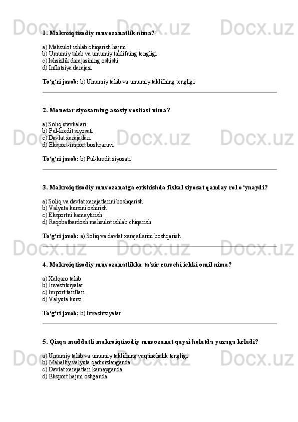 1. Makroiqtisodiy muvozanatlik nima?
a) Mahsulot ishlab chiqarish hajmi
b) Umumiy talab va umumiy taklifning tengligi
c) Ishsizlik darajasining oshishi
d) Inflatsiya darajasi
To g ri javob:ʻ ʻ  b) Umumiy talab va umumiy taklifning tengligi
2. Monetar siyosatning asosiy vositasi nima?
a) Soliq stavkalari
b) Pul-kredit siyosati
c) Davlat xarajatlari
d) Eksport-import boshqaruvi
To g ri javob:
ʻ ʻ  b) Pul-kredit siyosati
3. Makroiqtisodiy muvozanatga erishishda fiskal siyosat qanday rol o ynaydi?	
ʻ
a) Soliq va davlat xarajatlarini boshqarish
b) Valyuta kursini oshirish
c) Eksportni kamaytirish
d) Raqobatbardosh mahsulot ishlab chiqarish
To g ri javob:	
ʻ ʻ  a) Soliq va davlat xarajatlarini boshqarish
4. Makroiqtisodiy muvozanatlikka ta'sir etuvchi ichki omil nima?
a) Xalqaro talab
b) Investitsiyalar
c) Import tariflari
d) Valyuta kursi
To g ri javob:
ʻ ʻ  b) Investitsiyalar
5. Qisqa muddatli makroiqtisodiy muvozanat qaysi holatda yuzaga keladi?
a) Umumiy talab va umumiy taklifning vaqtinchalik tengligi
b) Mahalliy valyuta qadrsizlanganda
c) Davlat xarajatlari kamayganda
d) Eksport hajmi oshganda 