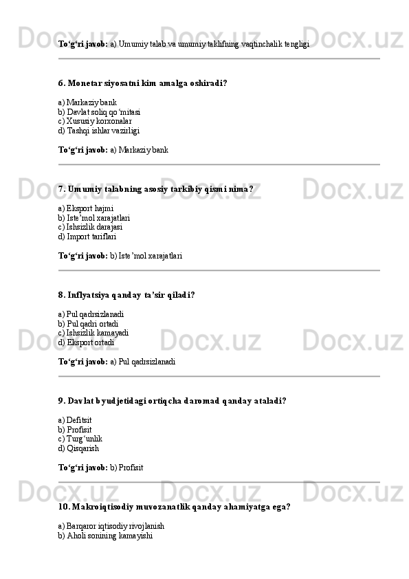 To g ri javob:ʻ ʻ  a) Umumiy talab va umumiy taklifning vaqtinchalik tengligi
6. Monetar siyosatni kim amalga oshiradi?
a) Markaziy bank
b) Davlat soliq qo mitasi	
ʻ
c) Xususiy korxonalar
d) Tashqi ishlar vazirligi
To g ri javob:	
ʻ ʻ  a) Markaziy bank
7. Umumiy talabning asosiy tarkibiy qismi nima?
a) Eksport hajmi
b) Iste’mol xarajatlari
c) Ishsizlik darajasi
d) Import tariflari
To g ri javob:
ʻ ʻ  b) Iste’mol xarajatlari
8. Inflyatsiya qanday ta’sir qiladi?
a) Pul qadrsizlanadi
b) Pul qadri ortadi
c) Ishsizlik kamayadi
d) Eksport ortadi
To g ri javob:
ʻ ʻ  a) Pul qadrsizlanadi
9. Davlat byudjetidagi ortiqcha daromad qanday ataladi?
a) Defitsit
b) Profisit
c) Turg unlik	
ʻ
d) Qisqarish
To g ri javob:	
ʻ ʻ  b) Profisit
10. Makroiqtisodiy muvozanatlik qanday ahamiyatga ega?
a) Barqaror iqtisodiy rivojlanish
b) Aholi sonining kamayishi 