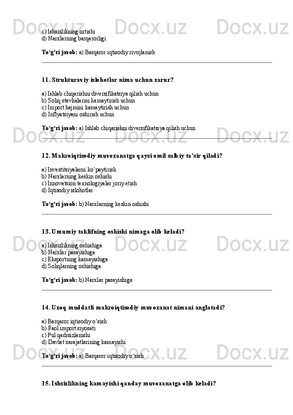 c) Ishsizlikning ortishi
d) Narxlarning barqarorligi
To g ri javob:ʻ ʻ  a) Barqaror iqtisodiy rivojlanish
11. Strukturaviy islohotlar nima uchun zarur?
a) Ishlab chiqarishni diversifikatsiya qilish uchun
b) Soliq stavkalarini kamaytirish uchun
c) Import hajmini kamaytirish uchun
d) Inflyatsiyani oshirish uchun
To g ri javob:
ʻ ʻ  a) Ishlab chiqarishni diversifikatsiya qilish uchun
12. Makroiqtisodiy muvozanatga qaysi omil salbiy ta’sir qiladi?
a) Investitsiyalarni ko paytirish	
ʻ
b) Narxlarning keskin oshishi
c) Innovatsion texnologiyalar joriy etish
d) Iqtisodiy islohotlar
To g ri javob:	
ʻ ʻ  b) Narxlarning keskin oshishi
13. Umumiy taklifning oshishi nimaga olib keladi?
a) Ishsizlikning oshishiga
b) Narxlar pasayishiga
c) Eksportning kamayishiga
d) Soliqlarning oshishiga
To g ri javob:
ʻ ʻ  b) Narxlar pasayishiga
14. Uzoq muddatli makroiqtisodiy muvozanat nimani anglatadi?
a) Barqaror iqtisodiy o sish	
ʻ
b) Faol import siyosati
c) Pul qadrsizlanishi
d) Davlat xarajatlarining kamayishi
To g ri javob:	
ʻ ʻ  a) Barqaror iqtisodiy o sish	ʻ
15. Ishsizlikning kamayishi qanday muvozanatga olib keladi? 