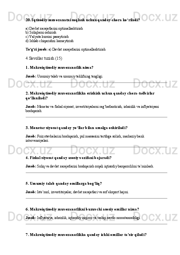 20. Iqtisodiy muvozanatni saqlash uchun qanday chora ko‘riladi?
a) Davlat xarajatlarini optimallashtirish
b) Soliqlarni oshirish
c) Valyuta kursini pasaytirish
d) Ishlab chiqarishni kamaytirish
To g ri javob:ʻ ʻ  a) Davlat xarajatlarini optimallashtirish
4.Savollar tuzish (15)
1. Makroiqtisodiy muvozanatlik nima?
Javob:  Umumiy talab va umumiy taklifning tengligi.
2. Makroiqtisodiy muvozanatlikka erishish uchun qanday chora-tadbirlar 
qo llaniladi?
ʻ
Javob:  Monetar va fiskal siyosat, investitsiyalarni rag batlantirish, ishsizlik va inflyatsiyani 	
ʻ
boshqarish.
3. Monetar siyosat qanday yo llar bilan amalga oshiriladi?	
ʻ
Javob:  Foiz stavkalarini boshqarish, pul massasini tartibga solish, markaziy bank 
intervensiyalari.
4. Fiskal siyosat qanday asosiy vazifani bajaradi?
Javob:  Soliq va davlat xarajatlarini boshqarish orqali iqtisodiy barqarorlikni ta minlash.	
ʼ
5. Umumiy talab qanday omillarga bog liq?	
ʻ
Javob:  Iste mol, investitsiyalar, davlat xarajatlari va sof eksport hajmi.	
ʼ
6. Makroiqtisodiy muvozanatlikni buzuvchi asosiy omillar nima?
Javob:  Inflyatsiya, ishsizlik, iqtisodiy inqiroz va tashqi savdo nomutanosibligi.
7. Makroiqtisodiy muvozanatlikka qanday ichki omillar ta sir qiladi?	
ʼ 