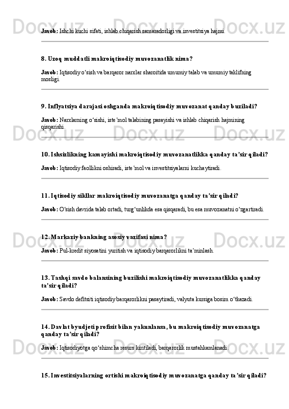 Javob:  Ishchi kuchi sifati, ishlab chiqarish samaradorligi va investitsiya hajmi.
8. Uzoq muddatli makroiqtisodiy muvozanatlik nima?
Javob:  Iqtisodiy o‘sish va barqaror narxlar sharoitida umumiy talab va umumiy taklifning 
mosligi.
9. Inflyatsiya darajasi oshganda makroiqtisodiy muvozanat qanday buziladi?
Javob:  Narxlarning o‘sishi, iste mol talabining pasayishi va ishlab chiqarish hajmining ʼ
qisqarishi.
10. Ishsizlikning kamayishi makroiqtisodiy muvozanatlikka qanday ta sir qiladi?	
ʼ
Javob:  Iqtisodiy faollikni oshiradi, iste mol va investitsiyalarni kuchaytiradi.	
ʼ
11. Iqtisodiy sikllar makroiqtisodiy muvozanatga qanday ta sir qiladi?	
ʼ
Javob:  O‘sish davrida talab ortadi, turg‘unlikda esa qisqaradi, bu esa muvozanatni o‘zgartiradi.
12. Markaziy bankning asosiy vazifasi nima?
Javob:  Pul-kredit siyosatini yuritish va iqtisodiy barqarorlikni ta minlash.	
ʼ
13. Tashqi savdo balansining buzilishi makroiqtisodiy muvozanatlikka qanday 
ta sir qiladi?	
ʼ
Javob:  Savdo defitsiti iqtisodiy barqarorlikni pasaytiradi, valyuta kursiga bosim o‘tkazadi.
14. Davlat byudjeti profisit bilan yakunlansa, bu makroiqtisodiy muvozanatga 
qanday ta sir qiladi?	
ʼ
Javob:  Iqtisodiyotga qo‘shimcha resurs kiritiladi, barqarorlik mustahkamlanadi.
15. Investitsiyalarning ortishi makroiqtisodiy muvozanatga qanday ta sir qiladi?	
ʼ 