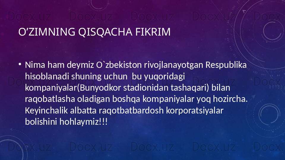 O’ZIMNING QISQACHA FIKRIM
•
Nima ham deymiz O`zbekiston rivojlanayotgan Respublika 
hisoblanadi shuning uchun  bu yuqoridagi 
kompaniyalar(Bunyodkor stadionidan tashaqari) bilan 
raqobatlasha oladigan boshqa kompaniyalar yoq hozircha. 
Keyinchalik albatta raqotbatbardosh korporatsiyalar 
bolishini hohlaymiz!!! 