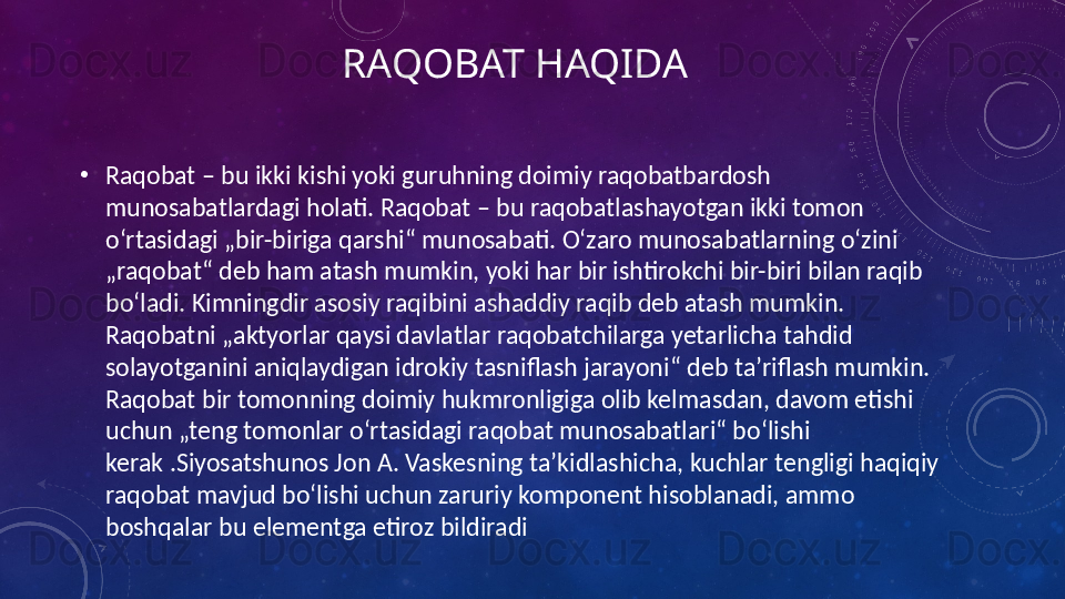 RAQOBAT HAQIDA
•
Raqobat – bu ikki kishi yoki guruhning doimiy raqobatbardosh 
munosabatlardagi holati. Raqobat – bu raqobatlashayotgan ikki tomon 
oʻrtasidagi „bir-biriga qarshi“ munosabati. Oʻzaro munosabatlarning oʻzini 
„raqobat“ deb ham atash mumkin, yoki har bir ishtirokchi bir-biri bilan raqib 
boʻladi. Kimningdir asosiy raqibini ashaddiy raqib deb atash mumkin. 
Raqobatni „aktyorlar qaysi davlatlar raqobatchilarga yetarlicha tahdid 
solayotganini aniqlaydigan idrokiy tasniflash jarayoni“ deb taʼriflash mumkin. 
Raqobat bir tomonning doimiy hukmronligiga olib kelmasdan, davom etishi 
uchun „teng tomonlar oʻrtasidagi raqobat munosabatlari“ boʻlishi 
kerak .Siyosatshunos Jon A. Vaskesning taʼkidlashicha, kuchlar tengligi haqiqiy 
raqobat mavjud boʻlishi uchun zaruriy komponent hisoblanadi, ammo 
boshqalar bu elementga etiroz bildiradi 