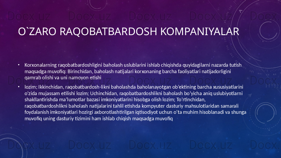 O`ZARO RAQOBATBARDOSH KOMPANIYALAR
•
Korxonalarning raqobatbardoshligini baholash uslublarini ishlab chiqishda quyidagilarni nazarda tutish 
maqsadga muvofiq: Birinchidan, baholash natijalari korxonaning barcha faoliyatlari natijadorligini 
qamrab olishi va uni namoyon etishi
•
lozim; Ikkinchidan, raqobatbardosh-likni baholashda baholanayotgan ob’ektining barcha xususiyatlarini 
o’zida mujassam etilishi lozim; Uchinchidan, raqobatbardoshlikni baholash bo’yicha aniq uslubiyotlarni 
shakllantirishda ma’lumotlar bazasi imkoniyatlarini hisobga olish lozim; To’rtinchidan, 
raqobatbardoshlikni baholash natijalarini tahlil etishda kompyuter dasturiy mahsulotlaridan samarali 
foydalanish imkoniyatlari hozirgi axborotlashtirilgan iqtisodiyot uchun o’ta muhim hisoblanadi va shunga 
muvofiq uning dasturiy tizimini ham ishlab chiqish maqsadga muvofiq 