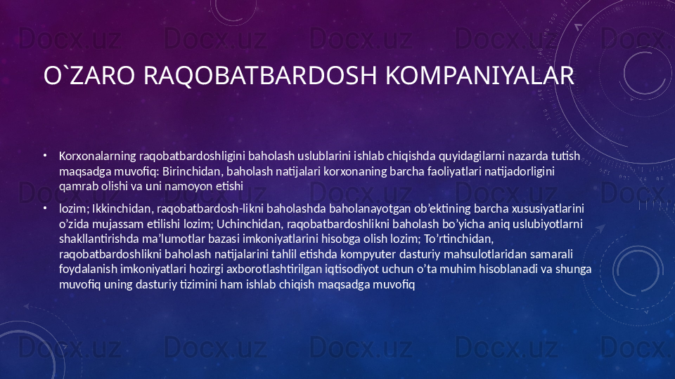 O`ZARO RAQOBATBARDOSH KOMPANIYALAR
•
Korxonalarning raqobatbardoshligini baholash uslublarini ishlab chiqishda quyidagilarni nazarda tutish 
maqsadga muvofiq: Birinchidan, baholash natijalari korxonaning barcha faoliyatlari natijadorligini 
qamrab olishi va uni namoyon etishi
•
lozim; Ikkinchidan, raqobatbardosh-likni baholashda baholanayotgan ob’ektining barcha xususiyatlarini 
o’zida mujassam etilishi lozim; Uchinchidan, raqobatbardoshlikni baholash bo’yicha aniq uslubiyotlarni 
shakllantirishda ma’lumotlar bazasi imkoniyatlarini hisobga olish lozim; To’rtinchidan, 
raqobatbardoshlikni baholash natijalarini tahlil etishda kompyuter dasturiy mahsulotlaridan samarali 
foydalanish imkoniyatlari hozirgi axborotlashtirilgan iqtisodiyot uchun o’ta muhim hisoblanadi va shunga 
muvofiq uning dasturiy tizimini ham ishlab chiqish maqsadga muvofiq