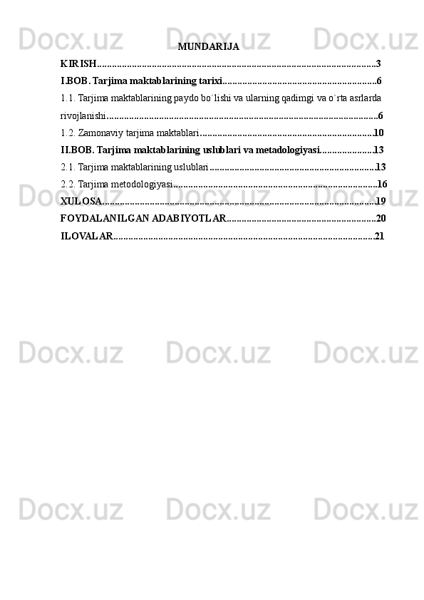                                                MUNDARIJA 
KIRISH................................................................................................................3
I.BOB. Tarjima maktablarining tarixi..............................................................6
1.1. Tarjima maktablarining paydo bo`lishi va ularning qadimgi va o`rta asrlarda 
rivojlanishi .............................................................................................................6
1.2. Zamonaviy tarjima maktablari ......................................................................10
II.BOB. Tarjima maktablarining uslublari va metadologiyasi......................13
2.1. Tarjima maktablarining uslublari ...................................................................13
2.2. Tarjima metodologiyasi ..................................................................................16
XULOSA..............................................................................................................19
FOYDALANILGAN ADABIYOTLAR............................................................20
ILOVALAR.........................................................................................................21 