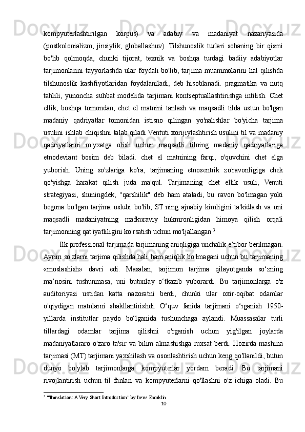 kompyuterlashtirilgan   korpus)   va   adabiy   va   madaniyat   nazariyasida
(postkolonializm,   jinsiylik,   globallashuv).   Tilshunoslik   turlari   sohaning   bir   qismi
bo'lib   qolmoqda,   chunki   tijorat,   texnik   va   boshqa   turdagi   badiiy   adabiyotlar
tarjimonlarini  tayyorlashda ular  foydali  bo'lib, tarjima muammolarini  hal  qilishda
tilshunoslik   kashfiyotlaridan   foydalaniladi,   deb   hisoblanadi.   pragmatika   va   nutq
tahlili,   yunoncha   suhbat   modelida   tarjimani   kontseptuallashtirishga   intilish.   Chet
ellik,   boshqa   tomondan,   chet   el   matnini   tanlash   va   maqsadli   tilda   ustun   bo'lgan
madaniy   qadriyatlar   tomonidan   istisno   qilingan   yo'nalishlar   bo'yicha   tarjima
usulini ishlab chiqishni talab qiladi Ventuti xorijiylashtirish usulini til va madaniy
qadriyatlarni   ro'yxatga   olish   uchun   maqsadli   tilning   madaniy   qadriyatlariga
etnodeviant   bosim   deb   biladi.   chet   el   matnining   farqi,   o'quvchini   chet   elga
yuborish.   Uning   so'zlariga   ko'ra,   tarjimaning   etnosentrik   zo'ravonligiga   chek
qo'yishga   harakat   qilish   juda   ma'qul.   Tarjimaning   chet   ellik   usuli,   Venuti
strategiyasi,   shuningdek,   "qarshilik"   deb   ham   ataladi,   bu   ravon   bo'lmagan   yoki
begona   bo'lgan   tarjima   uslubi   bo'lib,   ST   ning   ajnabiy   kimligini   ta'kidlash   va   uni
maqsadli   madaniyatning   mafkuraviy   hukmronligidan   himoya   qilish   orqali
tarjimonning qat'iyatliligini ko'rsatish uchun mo'ljallangan. 3
        Ilk professional tarjimada tarjimaning aniqligiga unchalik e’tibor berilmagan.
Ayrim so'zlarni tarjima qilishda hali ham aniqlik bo'lmagani uchun bu tarjimaning
«moslashish»   davri   edi.   Masalan,   tarjimon   tarjima   qilayotganda   so‘zning
ma’nosini   tushunmasa,   uni   butunlay   o‘tkazib   yuborardi.   Bu   tarjimonlarga   o'z
auditoriyasi   ustidan   katta   nazoratni   berdi,   chunki   ular   oxir-oqibat   odamlar
o'qiydigan   matnlarni   shakllantirishdi.   O‘quv   fanida   tarjimani   o‘rganish   1950-
yillarda   institutlar   paydo   bo‘lganida   tushunchaga   aylandi.   Muassasalar   turli
tillardagi   odamlar   tarjima   qilishni   o'rganish   uchun   yig'ilgan   joylarda
madaniyatlararo   o'zaro   ta'sir   va   bilim   almashishga   ruxsat   berdi.   Hozirda   mashina
tarjimasi (MT) tarjimani yaxshilash va osonlashtirish uchun keng qo'llanildi, butun
dunyo   bo'ylab   tarjimonlarga   kompyuterlar   yordam   beradi.   Bu   tarjimani
rivojlantirish   uchun   til   fanlari   va   kompyuterlarni   qo'llashni   o'z   ichiga   oladi.   Bu
3
 "Translation: A Very Short Introduction" by Irene Franklin
10 