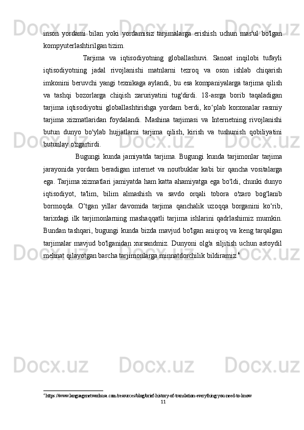 inson   yordami   bilan   yoki   yordamisiz   tarjimalarga   erishish   uchun   mas'ul   bo'lgan
kompyuterlashtirilgan tizim.
                  Tarjima   va   iqtisodiyotning   globallashuvi.   Sanoat   inqilobi   tufayli
iqtisodiyotning   jadal   rivojlanishi   matnlarni   tezroq   va   oson   ishlab   chiqarish
imkonini  beruvchi  yangi  texnikaga   aylandi,  bu  esa   kompaniyalarga  tarjima  qilish
va   tashqi   bozorlarga   chiqish   zaruriyatini   tug'dirdi.   18-asrga   borib   taqaladigan
tarjima   iqtisodiyotni   globallashtirishga   yordam   berdi,   ko plab   korxonalar   rasmiyʻ
tarjima   xizmatlaridan   foydalandi.   Mashina   tarjimasi   va   Internetning   rivojlanishi
butun   dunyo   bo'ylab   hujjatlarni   tarjima   qilish,   kirish   va   tushunish   qobiliyatini
butunlay o'zgartirdi.
                      Bugungi   kunda   jamiyatda   tarjima.   Bugungi   kunda   tarjimonlar   tarjima
jarayonida   yordam   beradigan   internet   va   noutbuklar   kabi   bir   qancha   vositalarga
ega. Tarjima xizmatlari jamiyatda ham katta ahamiyatga ega bo'ldi, chunki dunyo
iqtisodiyot,   ta'lim,   bilim   almashish   va   savdo   orqali   tobora   o'zaro   bog'lanib
bormoqda.   O‘tgan   yillar   davomida   tarjima   qanchalik   uzoqqa   borganini   ko‘rib,
tarixdagi   ilk   tarjimonlarning   mashaqqatli   tarjima   ishlarini   qadrlashimiz   mumkin.
Bundan tashqari, bugungi kunda bizda mavjud bo'lgan aniqroq va keng tarqalgan
tarjimalar   mavjud   bo'lganidan   xursandmiz.   Dunyoni   olg'a   siljitish   uchun   astoydil
mehnat qilayotgan barcha tarjimonlarga minnatdorchilik bildiramiz. 4
4
 https://www.languagenetworkusa.com/resources/blog/brief-history-of-translation-everything-you-need-to-know
11 