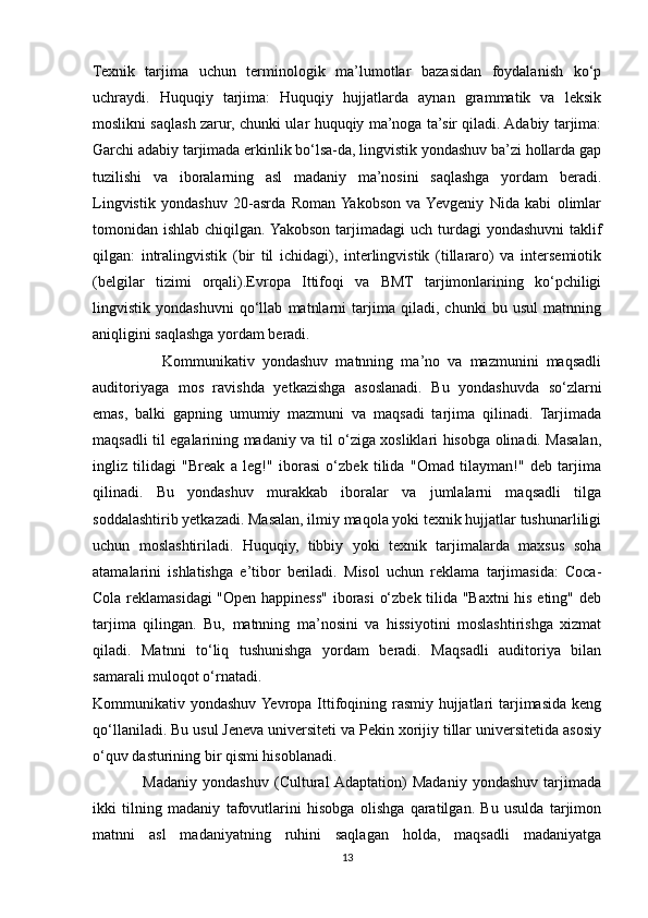 Texnik   tarjima   uchun   terminologik   ma’lumotlar   bazasidan   foydalanish   ko‘p
uchraydi.   Huquqiy   tarjima:   Huquqiy   hujjatlarda   aynan   grammatik   va   leksik
moslikni saqlash zarur, chunki ular huquqiy ma’noga ta’sir qiladi. Adabiy tarjima:
Garchi adabiy tarjimada erkinlik bo‘lsa-da, lingvistik yondashuv ba’zi hollarda gap
tuzilishi   va   iboralarning   asl   madaniy   ma’nosini   saqlashga   yordam   beradi.
Lingvistik   yondashuv   20-asrda   Roman  Yakobson   va  Yevgeniy   Nida   kabi   olimlar
tomonidan ishlab chiqilgan. Yakobson  tarjimadagi  uch turdagi  yondashuvni  taklif
qilgan:   intralingvistik   (bir   til   ichidagi),   interlingvistik   (tillararo)   va   intersemiotik
(belgilar   tizimi   orqali).Evropa   Ittifoqi   va   BMT   tarjimonlarining   ko‘pchiligi
lingvistik   yondashuvni   qo‘llab   matnlarni   tarjima   qiladi,   chunki   bu   usul   matnning
aniqligini saqlashga yordam beradi.
                  Kommunikativ   yondashuv   matnning   ma’no   va   mazmunini   maqsadli
auditoriyaga   mos   ravishda   yetkazishga   asoslanadi.   Bu   yondashuvda   so‘zlarni
emas,   balki   gapning   umumiy   mazmuni   va   maqsadi   tarjima   qilinadi.   Tarjimada
maqsadli til egalarining madaniy va til o‘ziga xosliklari hisobga olinadi. Masalan,
ingliz   tilidagi   "Break   a   leg!"   iborasi   o‘zbek   tilida   "Omad   tilayman!"   deb   tarjima
qilinadi.   Bu   yondashuv   murakkab   iboralar   va   jumlalarni   maqsadli   tilga
soddalashtirib yetkazadi. Masalan, ilmiy maqola yoki texnik hujjatlar tushunarliligi
uchun   moslashtiriladi.   Huquqiy,   tibbiy   yoki   texnik   tarjimalarda   maxsus   soha
atamalarini   ishlatishga   e’tibor   beriladi.   Misol   uchun   reklama   tarjimasida:   Coca-
Cola reklamasidagi  "Open happiness" iborasi  o‘zbek tilida "Baxtni his eting" deb
tarjima   qilingan.   Bu,   matnning   ma’nosini   va   hissiyotini   moslashtirishga   xizmat
qiladi.   Matnni   to‘liq   tushunishga   yordam   beradi.   Maqsadli   auditoriya   bilan
samarali muloqot o‘rnatadi.
Kommunikativ yondashuv Yevropa Ittifoqining rasmiy hujjatlari tarjimasida keng
qo‘llaniladi. Bu usul Jeneva universiteti va Pekin xorijiy tillar universitetida asosiy
o‘quv dasturining bir qismi hisoblanadi.
                  Madaniy   yondashuv   (Cultural  Adaptation)   Madaniy   yondashuv   tarjimada
ikki   tilning   madaniy   tafovutlarini   hisobga   olishga   qaratilgan.   Bu   usulda   tarjimon
matnni   asl   madaniyatning   ruhini   saqlagan   holda,   maqsadli   madaniyatga
13 