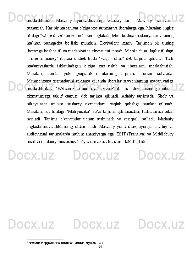 moslashtiradi.   Madaniy   yondashuvning   xususiyatlari:   Madaniy   ramzlarni
tushunish. Har bir madaniyat o‘ziga xos ramzlar va iboralarga ega. Masalan, ingliz
tilidagi "white dove" ramzi tinchlikni anglatadi, lekin boshqa madaniyatlarda uning
ma’nosi   boshqacha   bo‘lishi   mumkin.   Ekvivalent   izlash:   Tarjimon   bir   tilning
iborasiga boshqa til va madaniyatda ekvivalent topadi. Misol uchun  Ingliz tilidagi
"Time   is   money"   iborasi   o‘zbek   tilida   "Vaqt   -   oltin"   deb   tarjima   qilinadi.   Turli
madaniyatlarda   ishlatiladigan   o‘ziga   xos   uslub   va   iboralarni   moslashtirish.
Masalan,   taomlar   yoki   geografik   nomlarning   tarjimasi.   Turizm   sohasida:
Mehmonxona   xizmatlarini   reklama   qilishda   iboralar   sayyohlarning   madaniyatiga
moslashtiriladi.   "Welcome   to   our   royal   service"   iborasi   "Sizni   bizning   shohona
xizmatimizga   taklif   etamiz"   deb   tarjima   qilinadi.   Adabiy   tarjimada:   She’r   va
hikoyalarda   muhim   madaniy   elementlarni   saqlab   qolishga   harakat   qilinadi.
Masalan,   rus   tilidagi   "Matryoshka"   so‘zi   tarjima   qilinmasdan,   tushuntirish   bilan
beriladi.   Tarjima   o‘quvchilar   uchun   tushunarli   va   qiziqarli   bo‘ladi.   Madaniy
anglashilmovchiliklarning   oldini   oladi.   Madaniy   yondashuv,   ayniqsa,   adabiy   va
audiovizual   tarjimalarda   muhim   ahamiyatga   ega.   ESIT  (Fransiya)   va   Middlebury
instituti madaniy moslashuv bo‘yicha maxsus kurslarni taklif qiladi. 5
         
5
  Newmark, P. Approaches to Translation. Oxford: Pergamon. 1981 .
14 