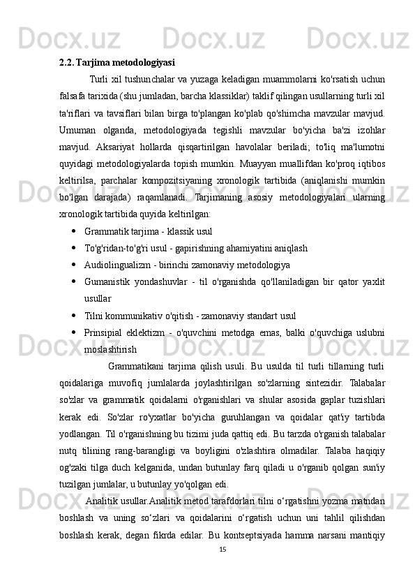 2.2. Tarjima metodologiyasi
                 Turli xil tushunchalar va yuzaga keladigan muammolarni ko'rsatish uchun
falsafa tarixida (shu jumladan, barcha klassiklar) taklif qilingan usullarning turli xil
ta'riflari  va  tavsiflari  bilan  birga to'plangan  ko'plab  qo'shimcha  mavzular   mavjud.
Umuman   olganda,   metodologiyada   tegishli   mavzular   bo'yicha   ba'zi   izohlar
mavjud.   Aksariyat   hollarda   qisqartirilgan   havolalar   beriladi;   to'liq   ma'lumotni
quyidagi   metodologiyalarda   topish   mumkin.   Muayyan   muallifdan   ko'proq  iqtibos
keltirilsa,   parchalar   kompozitsiyaning   xronologik   tartibida   (aniqlanishi   mumkin
bo'lgan   darajada)   raqamlanadi.   Tarjimaning   asosiy   metodologiyalari   ularning
xronologik tartibida quyida keltirilgan:
 Grammatik tarjima - klassik usul
 To'g'ridan-to'g'ri usul - gapirishning ahamiyatini aniqlash
 Audiolingualizm - birinchi zamonaviy metodologiya
 Gumanistik   yondashuvlar   -   til   o'rganishda   qo'llaniladigan   bir   qator   yaxlit
usullar
 Tilni kommunikativ o'qitish - zamonaviy standart usul
 Prinsipial   eklektizm   -   o'quvchini   metodga   emas,   balki   o'quvchiga   uslubni
moslashtirish
                        Grammatikani   tarjima   qilish   usuli.   Bu   usulda   til   turli   tillarning   turli
qoidalariga   muvofiq   jumlalarda   joylashtirilgan   so'zlarning   sintezidir.   Talabalar
so'zlar   va   grammatik   qoidalarni   o'rganishlari   va   shular   asosida   gaplar   tuzishlari
kerak   edi.   So'zlar   ro'yxatlar   bo'yicha   guruhlangan   va   qoidalar   qat'iy   tartibda
yodlangan. Til o'rganishning bu tizimi juda qattiq edi. Bu tarzda o'rganish talabalar
nutq   tilining   rang-barangligi   va   boyligini   o'zlashtira   olmadilar.   Talaba   haqiqiy
og'zaki   tilga   duch   kelganida,   undan   butunlay   farq   qiladi   u   o'rganib   qolgan   sun'iy
tuzilgan jumlalar, u butunlay yo'qolgan edi.
                 Analitik usullar.Analitik metod tarafdorlari tilni o‘rgatishni yozma matndan
boshlash   va   uning   so‘zlari   va   qoidalarini   o‘rgatish   uchun   uni   tahlil   qilishdan
boshlash   kerak,   degan   fikrda   edilar.   Bu   kontseptsiyada   hamma   narsani   mantiqiy
15 