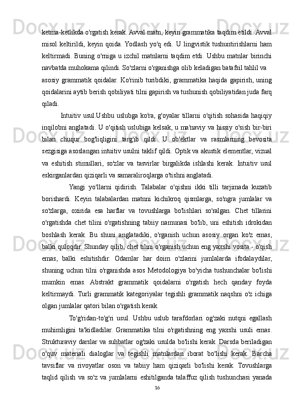 ketma-ketlikda o'rgatish kerak. Avval matn, keyin grammatika taqdim etildi. Avval
misol   keltirildi,   keyin   qoida.  Yodlash   yo'q   edi.   U   lingvistik   tushuntirishlarni   ham
keltirmadi. Buning  o'rniga  u izchil  matnlarni  taqdim  etdi. Ushbu  matnlar  birinchi
navbatda muhokama qilindi. So'zlarni o'rganishga olib keladigan batafsil tahlil va
asosiy   grammatik   qoidalar.   Ko'rinib   turibdiki,   grammatika   haqida   gapirish,   uning
qoidalarini aytib berish qobiliyati tilni gapirish va tushunish qobiliyatidan juda farq
qiladi.
               Intuitiv usul.Ushbu uslubga ko'ra, g'oyalar tillarni o'qitish sohasida haqiqiy
inqilobni anglatadi. U o'qitish uslubiga kelsak, u ma'naviy va hissiy o'sish bir-biri
bilan   chuqur   bog'liqligini   targ'ib   qildi.   U   ob'ektlar   va   rasmlarning   bevosita
sezgisiga asoslangan intuitiv usulni taklif qildi. Optik va akustik elementlar, vizual
va   eshitish   stimullari,   so'zlar   va   tasvirlar   birgalikda   ishlashi   kerak.   Intuitiv   usul
eskirganlardan qiziqarli va samaraliroqlarga o'tishni anglatadi. 
                Yangi   yo'llarni   qidirish.   Talabalar   o'qishni   ikki   tilli   tarjimada   kuzatib
borishardi.   Keyin   talabalardan   matnni   kichikroq   qismlarga,   so'ngra   jumlalar   va
so'zlarga,   oxirida   esa   harflar   va   tovushlarga   bo'lishlari   so'ralgan.   Chet   tillarini
o'rgatishda   chet   tilini   o'rgatishning   tabiiy   namunasi   bo'lib,   uni   eshitish   idrokidan
boshlash   kerak.   Bu   shuni   anglatadiki,   o'rganish   uchun   asosiy   organ   ko'z   emas,
balki quloqdir. Shunday qilib, chet tilini o'rganish uchun eng yaxshi vosita - o'qish
emas,   balki   eshitishdir.   Odamlar   har   doim   o'zlarini   jumlalarda   ifodalaydilar,
shuning   uchun   tilni   o'rganishda   asos   Metodologiya   bo'yicha   tushunchalar   bo'lishi
mumkin   emas.   Abstrakt   grammatik   qoidalarni   o'rgatish   hech   qanday   foyda
keltirmaydi.  Turli   grammatik   kategoriyalar   tegishli   grammatik   naqshni   o'z   ichiga
olgan jumlalar qatori bilan o'rgatish kerak.
                  To'g'ridan-to'g'ri   usul.   Ushbu   uslub   tarafdorlari   og'zaki   nutqni   egallash
muhimligini   ta'kidladilar.   Grammatika   tilni   o'rgatishning   eng   yaxshi   usuli   emas.
Strukturaviy darslar va suhbatlar og'zaki usulda bo'lishi kerak. Darsda beriladigan
o'quv   materiali   dialoglar   va   tegishli   matnlardan   iborat   bo'lishi   kerak.   Barcha
tavsiflar   va   rivoyatlar   oson   va   tabiiy   ham   qiziqarli   bo'lishi   kerak.   Tovushlarga
taqlid   qilish   va   so'z   va   jumlalarni   eshitilganda   talaffuz   qilish   tushunchasi   yanada
16 