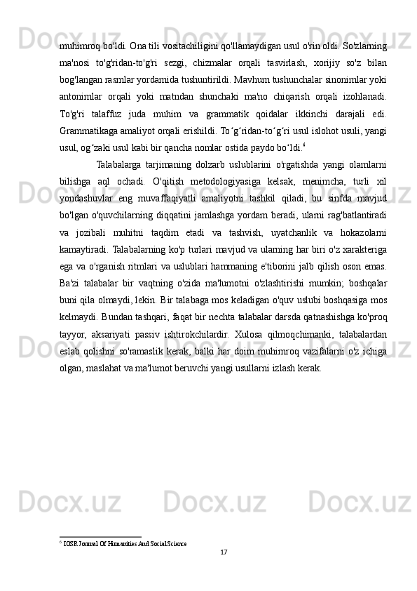 muhimroq bo'ldi. Ona tili vositachiligini qo'llamaydigan usul o'rin oldi. So'zlarning
ma'nosi   to'g'ridan-to'g'ri   sezgi,   chizmalar   orqali   tasvirlash,   xorijiy   so'z   bilan
bog'langan rasmlar yordamida tushuntirildi. Mavhum tushunchalar sinonimlar yoki
antonimlar   orqali   yoki   matndan   shunchaki   ma'no   chiqarish   orqali   izohlanadi.
To'g'ri   talaffuz   juda   muhim   va   grammatik   qoidalar   ikkinchi   darajali   edi.
Grammatikaga amaliyot orqali erishildi. To g ridan-to g ri usul islohot usuli, yangiʻ ʻ ʻ ʻ
usul, og zaki usul kabi bir qancha nomlar ostida paydo bo ldi.	
ʻ ʻ 6
                Talabalarga   tarjimaning   dolzarb   uslublarini   o'rgatishda   yangi   olamlarni
bilishga   aql   ochadi.   O'qitish   metodologiyasiga   kelsak,   menimcha,   turli   xil
yondashuvlar   eng   muvaffaqiyatli   amaliyotni   tashkil   qiladi,   bu   sinfda   mavjud
bo'lgan  o'quvchilarning  diqqatini   jamlashga   yordam  beradi,  ularni   rag'batlantiradi
va   jozibali   muhitni   taqdim   etadi   va   tashvish,   uyatchanlik   va   hokazolarni
kamaytiradi. Talabalarning ko'p turlari mavjud va ularning har biri o'z xarakteriga
ega va o'rganish ritmlari va uslublari hammaning e'tiborini jalb qilish oson emas.
Ba'zi   talabalar   bir   vaqtning   o'zida   ma'lumotni   o'zlashtirishi   mumkin;   boshqalar
buni qila olmaydi, lekin. Bir talabaga mos keladigan o'quv uslubi boshqasiga mos
kelmaydi. Bundan tashqari, faqat bir nechta talabalar darsda qatnashishga ko'proq
tayyor,   aksariyati   passiv   ishtirokchilardir.   Xulosa   qilmoqchimanki,   talabalardan
eslab   qolishni   so'ramaslik   kerak,   balki   har   doim   muhimroq   vazifalarni   o'z   ichiga
olgan, maslahat va ma'lumot beruvchi yangi usullarni izlash kerak.
6
  IOSR Journal Of Humanities And Social Science
17 