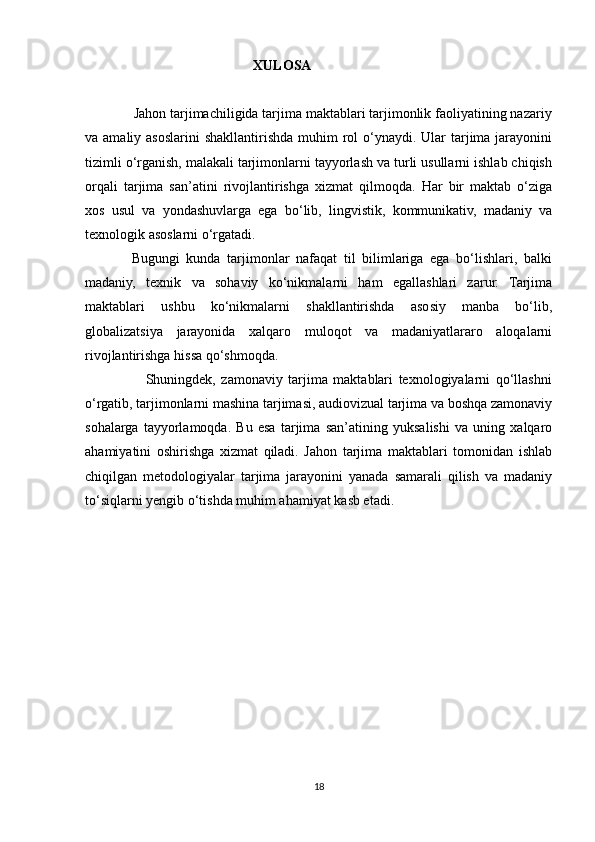                                                 XULOSA 
             Jahon tarjimachiligida tarjima maktablari tarjimonlik faoliyatining nazariy
va amaliy asoslarini  shakllantirishda muhim  rol  o‘ynaydi. Ular  tarjima  jarayonini
tizimli o‘rganish, malakali tarjimonlarni tayyorlash va turli usullarni ishlab chiqish
orqali   tarjima   san’atini   rivojlantirishga   xizmat   qilmoqda.   Har   bir   maktab   o‘ziga
xos   usul   va   yondashuvlarga   ega   bo‘lib,   lingvistik,   kommunikativ,   madaniy   va
texnologik asoslarni o‘rgatadi. 
              Bugungi   kunda   tarjimonlar   nafaqat   til   bilimlariga   ega   bo‘lishlari,   balki
madaniy,   texnik   va   sohaviy   ko‘nikmalarni   ham   egallashlari   zarur.   Tarjima
maktablari   ushbu   ko‘nikmalarni   shakllantirishda   asosiy   manba   bo‘lib,
globalizatsiya   jarayonida   xalqaro   muloqot   va   madaniyatlararo   aloqalarni
rivojlantirishga hissa qo‘shmoqda.
                      Shuningdek,   zamonaviy   tarjima   maktablari   texnologiyalarni   qo‘llashni
o‘rgatib, tarjimonlarni mashina tarjimasi, audiovizual tarjima va boshqa zamonaviy
sohalarga   tayyorlamoqda.   Bu   esa   tarjima   san’atining   yuksalishi   va   uning   xalqaro
ahamiyatini   oshirishga   xizmat   qiladi.   Jahon   tarjima   maktablari   tomonidan   ishlab
chiqilgan   metodologiyalar   tarjima   jarayonini   yanada   samarali   qilish   va   madaniy
to‘siqlarni yengib o‘tishda muhim ahamiyat kasb etadi.
18 