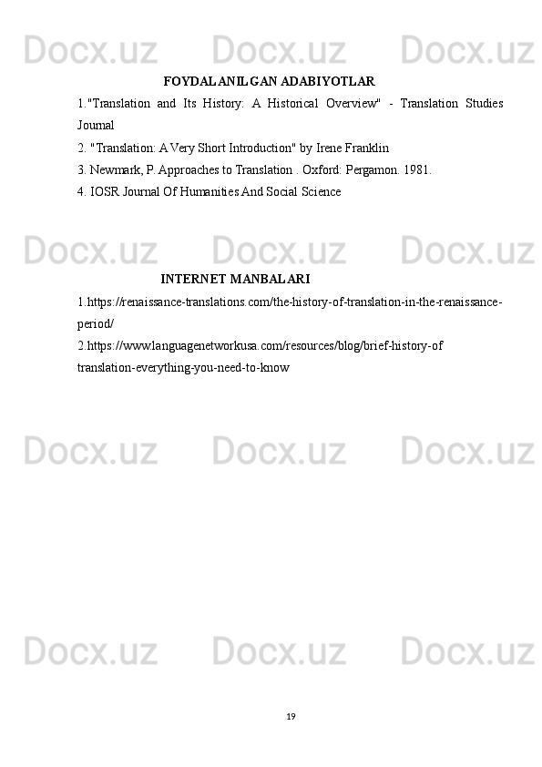                            FOYDALANILGAN ADABIYOTLAR
1."Translation   and   Its   History:   A   Historical   Overview"   -   Translation   Studies
Journal
2.   "Translation: A Very Short Introduction" by Irene Franklin
3.  Newmark, P. Approaches to Translation . Oxford: Pergamon. 1981.
4. IOSR Journal Of Humanities And Social Science
                           INTERNET MANBALARI 
1.https://renaissance-translations.com/the-history-of-translation-in-the-renaissance-
period/
2.https://www.languagenetworkusa.com/resources/blog/brief-history-of
translation-everything-you-need-to-know
19 