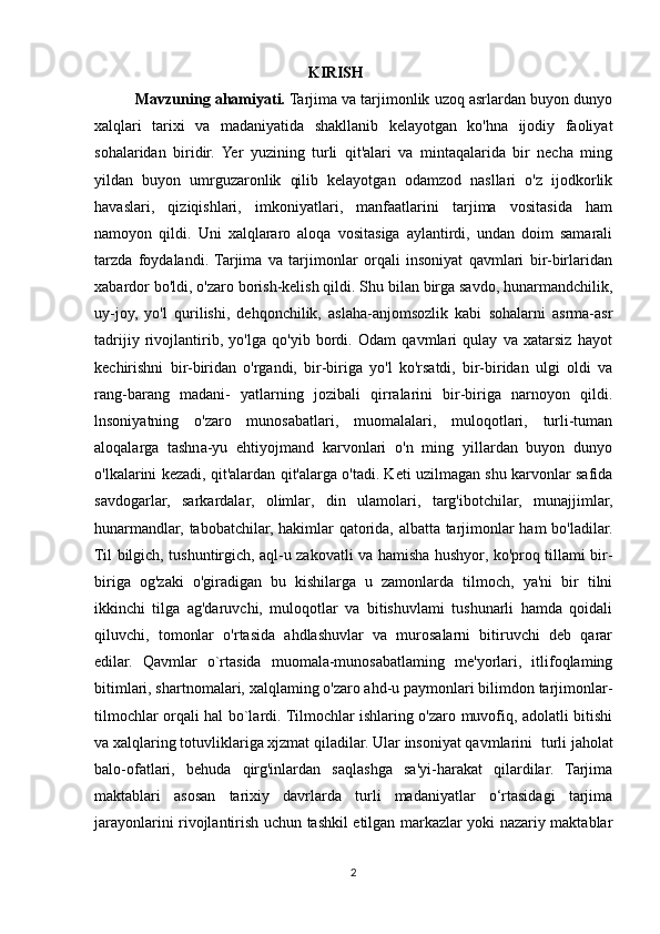                                                        KIRISH
            Mavzuning ahamiyati.  Tarjima va tarjimonlik uzoq asrlardan buyon dunyo
xalqlari   tarixi   va   madaniyatida   shakllanib   kelayotgan   ko'hna   ijodiy   faoliyat
sohalaridan   biridir.   Yer   yuzining   turli   qit'alari   va   mintaqalarida   bir   necha   ming
yildan   buyon   umrguzaronlik   qilib   kelayotgan   odamzod   nasllari   o'z   ijodkorlik
havaslari,   qiziqishlari,   imkoniyatlari,   manfaatlarini   tarjima   vositasida   ham
namoyon   qildi.   Uni   xalqlararo   aloqa   vositasiga   aylantirdi,   undan   doim   samarali
tarzda   foydalandi.  Tarjima   va   tarjimonlar   orqali   insoniyat   qavmlari   bir-birlaridan
xabardor bo'ldi, o'zaro borish-kelish qildi. Shu bilan birga savdo, hunarmandchilik,
uy-joy,   yo'l   qurilishi,   dehqonchilik,   aslaha-anjomsozlik   kabi   sohalarni   asrma-asr
tadrijiy   rivojlantirib,   yo'lga   qo'yib   bordi.   Odam   qavmlari   qulay   va   xatarsiz   hayot
kechirishni   bir-biridan   o'rgandi,   bir-biriga   yo'l   ko'rsatdi,   bir-biridan   ulgi   oldi   va
rang-barang   madani-   yatlarning   jozibali   qirralarini   bir-biriga   narnoyon   qildi.
lnsoniyatning   o'zaro   munosabatlari,   muomalalari,   muloqotlari,   turli-tuman
aloqalarga   tashna-yu   ehtiyojmand   karvonlari   o'n   ming   yillardan   buyon   dunyo
o'lkalarini kezadi, qit'alardan qit'alarga o'tadi. Keti uzilmagan shu karvonlar safida
savdogarlar,   sarkardalar,   olimlar,   din   ulamolari,   targ'ibotchilar,   munajjimlar,
hunarmandlar, tabobatchilar, hakimlar qatorida, albatta tarjimonlar ham bo'ladilar.
Til bilgich, tushuntirgich, aql-u zakovatli va hamisha hushyor, ko'proq tillami bir-
biriga   og'zaki   o'giradigan   bu   kishilarga   u   zamonlarda   tilmoch,   ya'ni   bir   tilni
ikkinchi   tilga   ag'daruvchi,   muloqotlar   va   bitishuvlami   tushunarli   hamda   qoidali
qiluvchi,   tomonlar   o'rtasida   ahdlashuvlar   va   murosalarni   bitiruvchi   deb   qarar
edilar.   Qavmlar   o`rtasida   muomala-munosabatlaming   me'yorlari,   itlifoqlaming
bitimlari, shartnomalari, xalqlaming o'zaro ahd-u paymonlari bilimdon tarjimonlar-
tilmochlar orqali hal bo`lardi. Tilmochlar ishlaring o'zaro muvofiq, adolatli bitishi
va xalqlaring totuvliklariga xjzmat qiladilar. Ular insoniyat qavmlarini    turli jaholat
balo-ofatlari,   behuda   qirg'inlardan   saqlashga   sa'yi-harakat   qilardilar.   Tarjima
maktablari   asosan   tarixiy   davrlarda   turli   madaniyatlar   o‘rtasidagi   tarjima
jarayonlarini rivojlantirish uchun tashkil etilgan markazlar yoki nazariy maktablar
2 