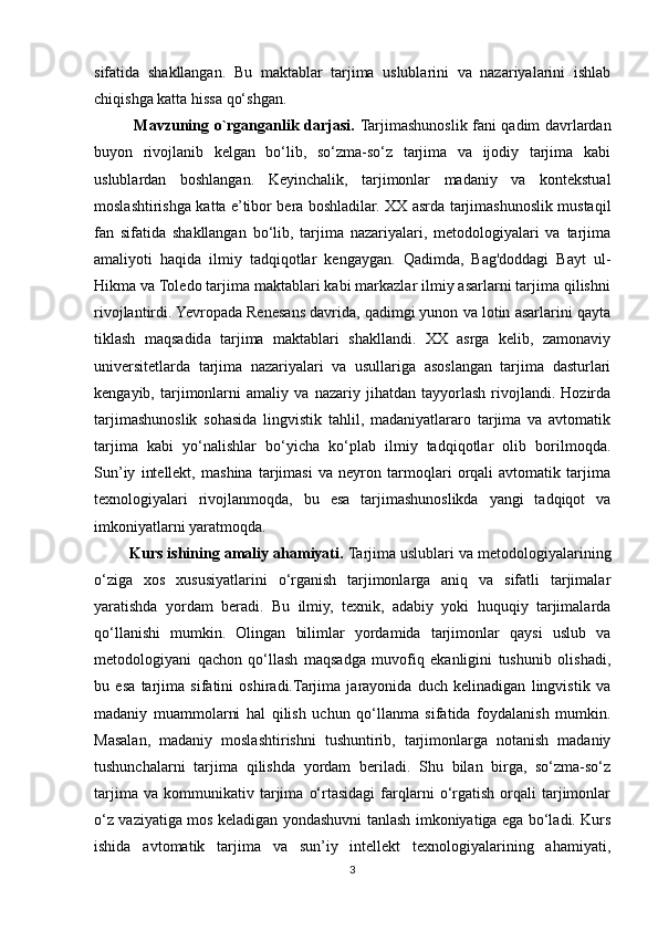 sifatida   shakllangan.   Bu   maktablar   tarjima   uslublarini   va   nazariyalarini   ishlab
chiqishga katta hissa qo‘shgan.
               Mavzuning o`rganganlik darjasi.   Tarjimashunoslik fani qadim davrlardan
buyon   rivojlanib   kelgan   bo‘lib,   so‘zma-so‘z   tarjima   va   ijodiy   tarjima   kabi
uslublardan   boshlangan.   Keyinchalik,   tarjimonlar   madaniy   va   kontekstual
moslashtirishga katta e’tibor bera boshladilar. XX asrda tarjimashunoslik mustaqil
fan   sifatida   shakllangan   bo‘lib,   tarjima   nazariyalari,   metodologiyalari   va   tarjima
amaliyoti   haqida   ilmiy   tadqiqotlar   kengaygan.   Qadimda,   Bag'doddagi   Bayt   ul-
Hikma va Toledo tarjima maktablari kabi markazlar ilmiy asarlarni tarjima qilishni
rivojlantirdi. Yevropada Renesans davrida, qadimgi yunon va lotin asarlarini qayta
tiklash   maqsadida   tarjima   maktablari   shakllandi.   XX   asrga   kelib,   zamonaviy
universitetlarda   tarjima   nazariyalari   va   usullariga   asoslangan   tarjima   dasturlari
kengayib,   tarjimonlarni   amaliy   va   nazariy   jihatdan   tayyorlash   rivojlandi.   Hozirda
tarjimashunoslik   sohasida   lingvistik   tahlil,   madaniyatlararo   tarjima   va   avtomatik
tarjima   kabi   yo‘nalishlar   bo‘yicha   ko‘plab   ilmiy   tadqiqotlar   olib   borilmoqda.
Sun’iy   intellekt,   mashina   tarjimasi   va   neyron   tarmoqlari   orqali   avtomatik   tarjima
texnologiyalari   rivojlanmoqda,   bu   esa   tarjimashunoslikda   yangi   tadqiqot   va
imkoniyatlarni yaratmoqda.
        Kurs ishining amaliy ahamiyati.   Tarjima uslublari va metodologiyalarining
o‘ziga   xos   xususiyatlarini   o‘rganish   tarjimonlarga   aniq   va   sifatli   tarjimalar
yaratishda   yordam   beradi.   Bu   ilmiy,   texnik,   adabiy   yoki   huquqiy   tarjimalarda
qo‘llanishi   mumkin.   Olingan   bilimlar   yordamida   tarjimonlar   qaysi   uslub   va
metodologiyani   qachon   qo‘llash   maqsadga   muvofiq   ekanligini   tushunib   olishadi,
bu   esa   tarjima   sifatini   oshiradi.Tarjima   jarayonida   duch   kelinadigan   lingvistik   va
madaniy   muammolarni   hal   qilish   uchun   qo‘llanma   sifatida   foydalanish   mumkin.
Masalan,   madaniy   moslashtirishni   tushuntirib,   tarjimonlarga   notanish   madaniy
tushunchalarni   tarjima   qilishda   yordam   beriladi.   Shu   bilan   birga,   so‘zma-so‘z
tarjima   va   kommunikativ   tarjima   o‘rtasidagi   farqlarni   o‘rgatish   orqali   tarjimonlar
o‘z vaziyatiga mos keladigan yondashuvni tanlash imkoniyatiga ega bo‘ladi. Kurs
ishida   avtomatik   tarjima   va   sun’iy   intellekt   texnologiyalarining   ahamiyati,
3 