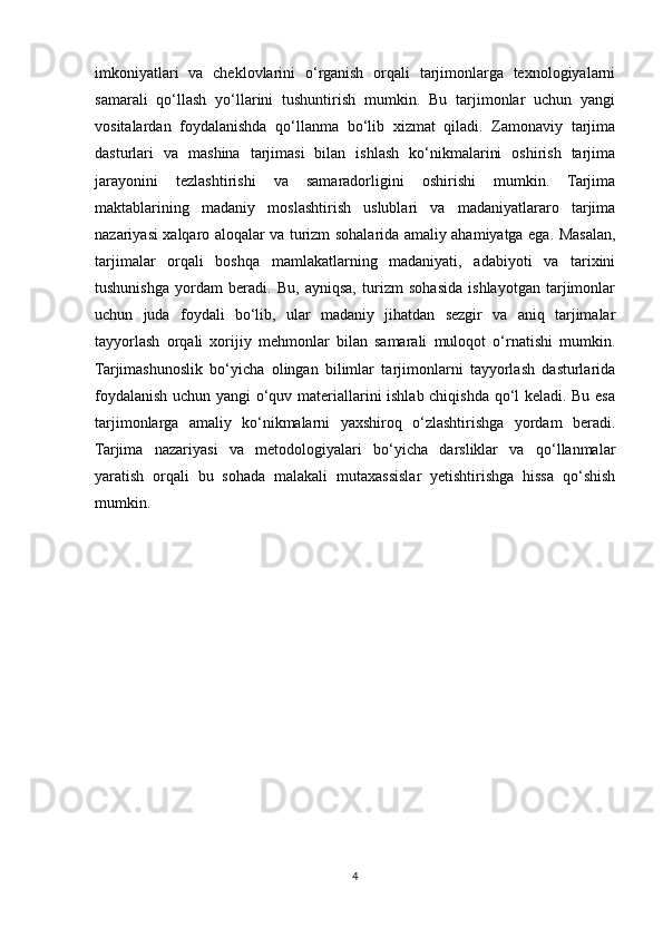 imkoniyatlari   va   cheklovlarini   o‘rganish   orqali   tarjimonlarga   texnologiyalarni
samarali   qo‘llash   yo‘llarini   tushuntirish   mumkin.   Bu   tarjimonlar   uchun   yangi
vositalardan   foydalanishda   qo‘llanma   bo‘lib   xizmat   qiladi.   Zamonaviy   tarjima
dasturlari   va   mashina   tarjimasi   bilan   ishlash   ko‘nikmalarini   oshirish   tarjima
jarayonini   tezlashtirishi   va   samaradorligini   oshirishi   mumkin.   Tarjima
maktablarining   madaniy   moslashtirish   uslublari   va   madaniyatlararo   tarjima
nazariyasi xalqaro aloqalar va turizm sohalarida amaliy ahamiyatga ega. Masalan,
tarjimalar   orqali   boshqa   mamlakatlarning   madaniyati,   adabiyoti   va   tarixini
tushunishga   yordam   beradi.   Bu,   ayniqsa,   turizm   sohasida   ishlayotgan   tarjimonlar
uchun   juda   foydali   bo‘lib,   ular   madaniy   jihatdan   sezgir   va   aniq   tarjimalar
tayyorlash   orqali   xorijiy   mehmonlar   bilan   samarali   muloqot   o‘rnatishi   mumkin.
Tarjimashunoslik   bo‘yicha   olingan   bilimlar   tarjimonlarni   tayyorlash   dasturlarida
foydalanish uchun yangi o‘quv materiallarini ishlab chiqishda qo‘l keladi. Bu esa
tarjimonlarga   amaliy   ko‘nikmalarni   yaxshiroq   o‘zlashtirishga   yordam   beradi.
Tarjima   nazariyasi   va   metodologiyalari   bo‘yicha   darsliklar   va   qo‘llanmalar
yaratish   orqali   bu   sohada   malakali   mutaxassislar   yetishtirishga   hissa   qo‘shish
mumkin.
4 