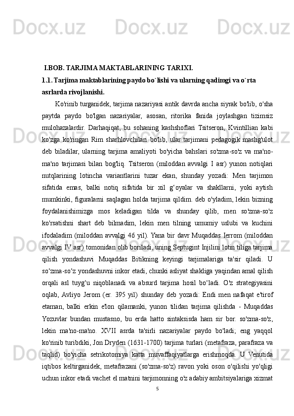   I.BOB. TARJIMA MAKTABLARINING TARIXI.
1.1. Tarjima maktablarining paydo bo`lishi va ularning qadimgi va o`rta 
asrlarda rivojlanishi.
           Ko'rinib turganidek, tarjima nazariyasi antik davrda ancha siyrak bo'lib, o'sha
paytda   paydo   bo'lgan   nazariyalar,   asosan,   ritorika   fanida   joylashgan   tizimsiz
mulohazalardir.   Darhaqiqat,   bu   sohaning   kashshoflari   Tsitseron,   Kvintillian   kabi
ko'zga   ko'ringan   Rim   sharhlovchilari   bo'lib,   ular   tarjimani   pedagogik   mashg'ulot
deb   biladilar,   ularning   tarjima   amaliyoti   bo'yicha   bahslari   so'zma-so'z   va   ma'no-
ma'no   tarjimasi   bilan   bog'liq.   Tsitseron   (miloddan   avvalgi   I   asr)   yunon   notiqlari
nutqlarining   lotincha   variantlarini   tuzar   ekan,   shunday   yozadi:   Men   tarjimon
sifatida   emas,   balki   notiq   sifatida   bir   xil   g‘oyalar   va   shakllarni,   yoki   aytish
mumkinki,   figuralarni   saqlagan   holda  tarjima  qildim.   deb  o'yladim,   lekin  bizning
foydalanishimizga   mos   keladigan   tilda   va   shunday   qilib,   men   so'zma-so'z
ko'rsatishni   shart   deb   bilmadim,   lekin   men   tilning   umumiy   uslubi   va   kuchini
ifodaladim  (miloddan avvalgi  46 yil). Yana  bir  davr  Muqaddas Ierrom  (miloddan
avvalgi IV asr) tomonidan olib boriladi, uning Septugint Injilini lotin tiliga tarjima
qilish   yondashuvi   Muqaddas   Bitikning   keyingi   tarjimalariga   ta'sir   qiladi.   U
so‘zma-so‘z yondashuvni inkor etadi, chunki asliyat shakliga yaqindan amal qilish
orqali   asl   tuyg‘u   niqoblanadi   va   absurd   tarjima   hosil   bo‘ladi.   O'z   strategiyasini
oqlab,  Avliyo   Jerom   (er.   395   yil)   shunday   deb   yozadi:   Endi   men   nafaqat   e'tirof
etaman,   balki   erkin   e'lon   qilamanki,   yunon   tilidan   tarjima   qilishda   -   Muqaddas
Yozuvlar   bundan   mustasno,   bu   erda   hatto   sintaksisda   ham   sir   bor.   so'zma-so'z,
lekin   ma'no-ma'no.   XVII   asrda   ta'sirli   nazariyalar   paydo   bo'ladi;   eng   yaqqol
ko'rinib turibdiki, Jon Dryden (1631-1700) tarjima turlari (metafraza, parafraza va
taqlid)   bo'yicha   setrikotomiya   katta   muvaffaqiyatlarga   erishmoqda.   U   Venutida
iqtibos   keltirganidek,   metafrazani   (so'zma-so'z)   ravon   yoki   oson   o'qilishi   yo'qligi
uchun inkor etadi vachet el matnini tarjimonning o'z adabiy ambitsiyalariga xizmat
5 