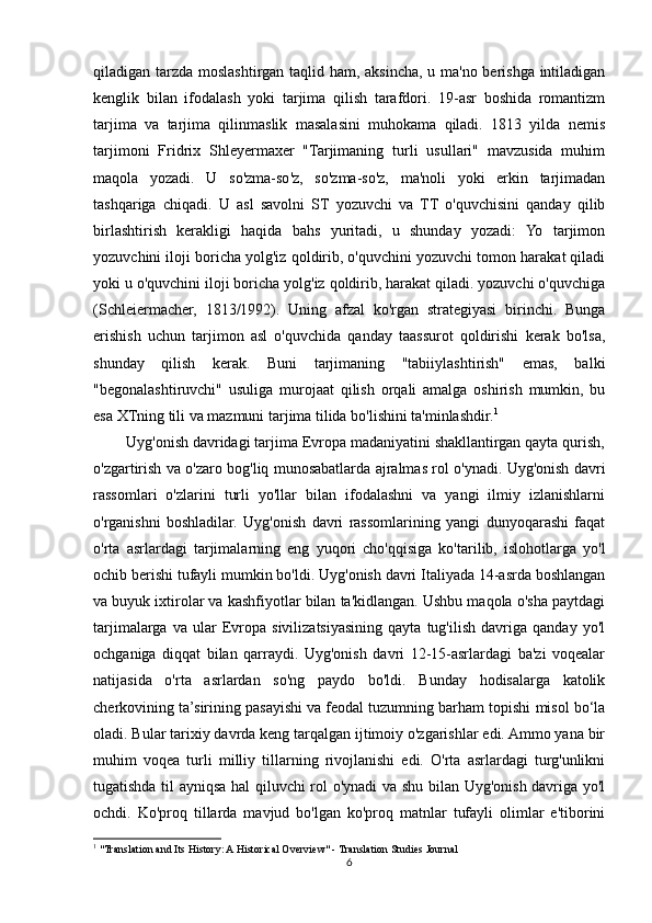 qiladigan tarzda moslashtirgan taqlid ham, aksincha, u ma'no berishga intiladigan
kenglik   bilan   ifodalash   yoki   tarjima   qilish   tarafdori.   19-asr   boshida   romantizm
tarjima   va   tarjima   qilinmaslik   masalasini   muhokama   qiladi.   1813   yilda   nemis
tarjimoni   Fridrix   Shleyermaxer   "Tarjimaning   turli   usullari"   mavzusida   muhim
maqola   yozadi.   U   so'zma-so'z,   so'zma-so'z,   ma'noli   yoki   erkin   tarjimadan
tashqariga   chiqadi.   U   asl   savolni   ST   yozuvchi   va   TT   o'quvchisini   qanday   qilib
birlashtirish   kerakligi   haqida   bahs   yuritadi,   u   shunday   yozadi:   Yo   tarjimon
yozuvchini iloji boricha yolg'iz qoldirib, o'quvchini yozuvchi tomon harakat qiladi
yoki u o'quvchini iloji boricha yolg'iz qoldirib, harakat qiladi. yozuvchi o'quvchiga
(Schleiermacher,   1813/1992).   Uning   afzal   ko'rgan   strategiyasi   birinchi.   Bunga
erishish   uchun   tarjimon   asl   o'quvchida   qanday   taassurot   qoldirishi   kerak   bo'lsa,
shunday   qilish   kerak.   Buni   tarjimaning   "tabiiylashtirish"   emas,   balki
"begonalashtiruvchi"   usuliga   murojaat   qilish   orqali   amalga   oshirish   mumkin,   bu
esa XTning tili va mazmuni tarjima tilida bo'lishini ta'minlashdir. 1
        Uyg'onish davridagi tarjima Evropa madaniyatini shakllantirgan qayta qurish,
o'zgartirish va o'zaro bog'liq munosabatlarda ajralmas rol o'ynadi. Uyg'onish davri
rassomlari   o'zlarini   turli   yo'llar   bilan   ifodalashni   va   yangi   ilmiy   izlanishlarni
o'rganishni   boshladilar.   Uyg'onish   davri   rassomlarining   yangi   dunyoqarashi   faqat
o'rta   asrlardagi   tarjimalarning   eng   yuqori   cho'qqisiga   ko'tarilib,   islohotlarga   yo'l
ochib berishi tufayli mumkin bo'ldi. Uyg'onish davri Italiyada 14-asrda boshlangan
va buyuk ixtirolar va kashfiyotlar bilan ta'kidlangan. Ushbu maqola o'sha paytdagi
tarjimalarga   va   ular   Evropa   sivilizatsiyasining   qayta   tug'ilish   davriga   qanday   yo'l
ochganiga   diqqat   bilan   qarraydi.   Uyg'onish   davri   12-15-asrlardagi   ba'zi   voqealar
natijasida   o'rta   asrlardan   so'ng   paydo   bo'ldi.   Bunday   hodisalarga   katolik
cherkovining ta’sirining pasayishi va feodal tuzumning barham topishi misol bo‘la
oladi. Bular tarixiy davrda keng tarqalgan ijtimoiy o'zgarishlar edi. Ammo yana bir
muhim   voqea   turli   milliy   tillarning   rivojlanishi   edi.   O'rta   asrlardagi   turg'unlikni
tugatishda til ayniqsa hal qiluvchi rol o'ynadi  va shu bilan Uyg'onish davriga yo'l
ochdi.   Ko'proq   tillarda   mavjud   bo'lgan   ko'proq   matnlar   tufayli   olimlar   e'tiborini
1
 "Translation and Its History: A Historical Overview" - Translation Studies Journal
6 