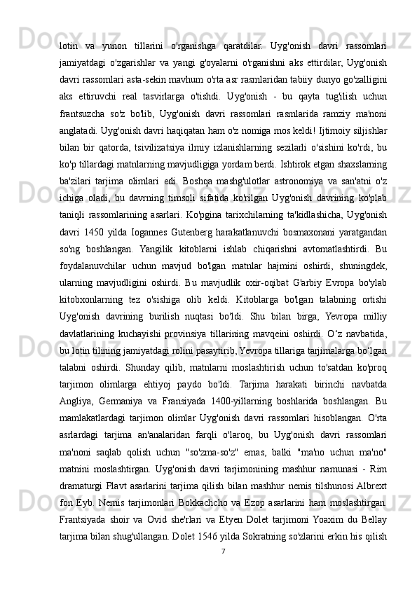 lotin   va   yunon   tillarini   o'rganishga   qaratdilar.   Uyg'onish   davri   rassomlari
jamiyatdagi   o'zgarishlar   va   yangi   g'oyalarni   o'rganishni   aks   ettirdilar,   Uyg'onish
davri rassomlari asta-sekin mavhum o'rta asr rasmlaridan tabiiy dunyo go'zalligini
aks   ettiruvchi   real   tasvirlarga   o'tishdi.   Uyg'onish   -   bu   qayta   tug'ilish   uchun
frantsuzcha   so'z   bo'lib,   Uyg'onish   davri   rassomlari   rasmlarida   ramziy   ma'noni
anglatadi. Uyg'onish davri haqiqatan ham o'z nomiga mos keldi! Ijtimoiy siljishlar
bilan   bir   qatorda,   tsivilizatsiya   ilmiy   izlanishlarning   sezilarli   o'sishini   ko'rdi,   bu
ko'p tillardagi matnlarning mavjudligiga yordam berdi. Ishtirok etgan shaxslarning
ba'zilari   tarjima   olimlari   edi.   Boshqa   mashg'ulotlar   astronomiya   va   san'atni   o'z
ichiga   oladi,   bu   davrning   timsoli   sifatida   ko'rilgan   Uyg'onish   davrining   ko'plab
taniqli   rassomlarining   asarlari.   Ko'pgina   tarixchilarning   ta'kidlashicha,   Uyg'onish
davri   1450   yilda   Iogannes   Gutenberg   harakatlanuvchi   bosmaxonani   yaratgandan
so'ng   boshlangan.   Yangilik   kitoblarni   ishlab   chiqarishni   avtomatlashtirdi.   Bu
foydalanuvchilar   uchun   mavjud   bo'lgan   matnlar   hajmini   oshirdi,   shuningdek,
ularning   mavjudligini   oshirdi.   Bu   mavjudlik   oxir-oqibat   G'arbiy   Evropa   bo'ylab
kitobxonlarning   tez   o'sishiga   olib   keldi.   Kitoblarga   bo'lgan   talabning   ortishi
Uyg'onish   davrining   burilish   nuqtasi   bo'ldi.   Shu   bilan   birga,   Yevropa   milliy
davlatlarining   kuchayishi   provinsiya   tillarining   mavqeini   oshirdi.   O‘z   navbatida,
bu lotin tilining jamiyatdagi rolini pasaytirib, Yevropa tillariga tarjimalarga bo‘lgan
talabni   oshirdi.   Shunday   qilib,   matnlarni   moslashtirish   uchun   to'satdan   ko'proq
tarjimon   olimlarga   ehtiyoj   paydo   bo'ldi.   Tarjima   harakati   birinchi   navbatda
Angliya,   Germaniya   va   Fransiyada   1400-yillarning   boshlarida   boshlangan.   Bu
mamlakatlardagi   tarjimon   olimlar   Uyg'onish   davri   rassomlari   hisoblangan.   O'rta
asrlardagi   tarjima   an'analaridan   farqli   o'laroq,   bu   Uyg'onish   davri   rassomlari
ma'noni   saqlab   qolish   uchun   "so'zma-so'z"   emas,   balki   "ma'no   uchun   ma'no"
matnini   moslashtirgan.   Uyg'onish   davri   tarjimonining   mashhur   namunasi   -   Rim
dramaturgi   Plavt   asarlarini   tarjima   qilish   bilan   mashhur   nemis   tilshunosi  Albrext
fon   Eyb.   Nemis   tarjimonlari   Bokkachcho   va   Ezop   asarlarini   ham   moslashtirgan.
Frantsiyada   shoir   va   Ovid   she'rlari   va   Etyen   Dolet   tarjimoni  Yoaxim   du   Bellay
tarjima bilan shug'ullangan. Dolet 1546 yilda Sokratning so'zlarini erkin his qilish
7 