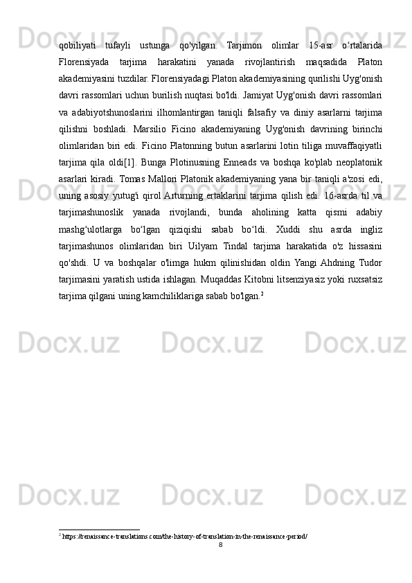 qobiliyati   tufayli   ustunga   qo'yilgan.   Tarjimon   olimlar   15-asr   o rtalaridaʻ
Florensiyada   tarjima   harakatini   yanada   rivojlantirish   maqsadida   Platon
akademiyasini tuzdilar. Florensiyadagi Platon akademiyasining qurilishi Uyg'onish
davri rassomlari uchun burilish nuqtasi bo'ldi. Jamiyat Uyg'onish davri rassomlari
va   adabiyotshunoslarini   ilhomlantirgan   taniqli   falsafiy   va   diniy   asarlarni   tarjima
qilishni   boshladi.   Marsilio   Ficino   akademiyaning   Uyg'onish   davrining   birinchi
olimlaridan   biri   edi.   Ficino   Platonning   butun   asarlarini   lotin   tiliga   muvaffaqiyatli
tarjima   qila   oldi[1].   Bunga   Plotinusning   Enneads   va   boshqa   ko'plab   neoplatonik
asarlari  kiradi. Tomas  Mallori  Platonik akademiyaning  yana  bir  taniqli  a'zosi   edi,
uning   asosiy   yutug'i   qirol  Arturning   ertaklarini   tarjima   qilish   edi.   16-asrda   til   va
tarjimashunoslik   yanada   rivojlandi,   bunda   aholining   katta   qismi   adabiy
mashg ulotlarga   bo lgan   qiziqishi   sabab   bo ldi.   Xuddi   shu   asrda   ingliz	
ʻ ʻ ʻ
tarjimashunos   olimlaridan   biri   Uilyam   Tindal   tarjima   harakatida   o'z   hissasini
qo'shdi.   U   va   boshqalar   o'limga   hukm   qilinishidan   oldin   Yangi  Ahdning   Tudor
tarjimasini yaratish ustida ishlagan. Muqaddas Kitobni litsenziyasiz yoki ruxsatsiz
tarjima qilgani uning kamchiliklariga sabab bo'lgan. 2
2
 https://renaissance-translations.com/the-history-of-translation-in-the-renaissance-period/
8 