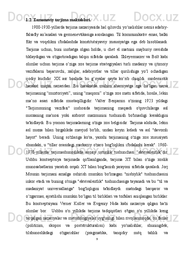 1.2. Zamonaviy tarjima maktablari.
      1900-1930-yillarda tarjima nazariyasida hal qiluvchi yo nalishlar nemis adabiy-ʻ
falsafiy an analari va germenevtikasiga asoslangan. Til kommunikativ emas, balki	
ʼ
fikr   va   voqelikni   ifodalashda   konstitutsiyaviy   xususiyatga   ega   deb   hisoblanadi.
Tarjima   uchun,   buni   inobatga   olgan   holda,   u   chet   el   matnini   majburiy   ravishda
tiklaydigan   va   o'zgartiradigan   talqin   sifatida   qaraladi.   Shleyermaxer   va   Bolt   kabi
olimlar   uchun   tarjima   o‘ziga   xos   tarjima   strategiyalari   turli   madaniy   va   ijtimoiy
vazifalarni   bajaruvchi,   xalqlar,   adabiyotlar   va   tillar   qurilishiga   yo‘l   ochadigan
ijodiy   kuchdir.   XX   asr   boshida   bu   g‘oyalar   qayta   ko‘rib   chiqildi.   modernistik
harakat   nuqtai   nazaridan.   Bu   harakatda   muhim   ahamiyatga   ega   bo‘lgan   narsa
tarjimaning “muxtoriyati”, uning “maqomi” o‘ziga xos matn sifatida, hosila, lekin
ma’no   asari   sifatida   mustaqilligidir.   Valter   Benjamin   o'zining   1923   yildagi
"Tarjimonning   vazifasi"   inshosida   tarjimaning   maqsadi   o'quvchilarga   asl
nusxaning   ma'nosi   yoki   axborot   mazmunini   tushunish   bo'lmasligi   kerakligini
ta'kidlaydi.   Bu   yomon   tarjimalarning   o'ziga   xos   belgisidir.  Tarjima   alohida,   lekin
asl   nusxa   bilan   birgalikda   mavjud   bo'lib,   undan   keyin   keladi   va   asl   "davomli
hayot"   beradi.   Uning   so'zlariga   ko'ra,   yaxshi   tarjimaning   o'ziga   xos   xususiyati
shundaki,  u  "tillar   orasidagi  markaziy  o'zaro  bog'liqlikni  ifodalashi  kerak".  1960-
1970-yillarda   tarjimashunoslikda   asosiy   ustunlik   tushunchasi   “ekvivalentlik”dir.
Ushbu   kontseptsiya   tarjimada   qo'llanilganda,   tarjima   XT   bilan   o'ziga   xoslik
munosabatlarini yaratish orqali XT bilan bog'lanish jarayoni sifatida qaraladi. Jorj
Mounin   tarjimani   amalga   oshirish   mumkin   bo'lmagan   "nisbiylik"   tushunchasini
inkor etadi va buning o'rniga "ekvivalentlik" tushunchasiga tayanadi va bu "til va
madaniyat   universallariga"   bog'liqligini   ta'kidlaydi.   matndagi   barqaror   va
o zgarmas, ajratilishi mumkin bo lgan til birliklari va toifalari aniqlangan birliklar.	
ʻ ʻ
Bu   kontseptsiyani   Verner   Koller   va   Evgeniy   Nida   kabi   nazariya   qilgan   ba'zi
olimlar   bor.     Ushbu   o'n   yillikda   tarjima   tadqiqotlari   o'tgan   o'n   yillikda   keng
tarqalgan nazariyalar va metodologiyalar uyg'unligi bilan rivojlanmoqda, bu fanlar
(politizim,   skopos   va   poststrukturalisn)   kabi   yo'nalishlar,   shuningdek,
tilshunoslikdagi   o'zgarishlar   (pragmatika,   tanqidiy   nutq   tahlili   va
9 