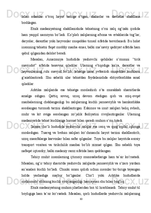 bilan   odamlar   o‘troq   hayot   tarziga   o‘tgan,   shaharlar   va   davlatlar   shakllana
boshlagan.
Etnik   madaniyatning   shakllanishida   tabiatning   o‘rni   xalq   og‘zaki   ijodida
ham   yaqqol   namoyon   bo‘ladi.   Ko‘plab   xalqlarning   afsona   va   ertaklarida   tog‘lar,
daryolar, daraxtlar yoki hayvonlar muqaddas timsol sifatida tasvirlanadi. Bu holat
insonning tabiatni faqat moddiy manba emas, balki ma’naviy qadriyat sifatida ham
qabul qilganidan dalolat beradi.
Masalan,   Amazoniya   hududida   yashovchi   qabilalar   o‘rmonni   “tirik
mavjudot”   sifatida   tasavvur   qiladilar.   Ularning   e’tiqodiga   ko‘ra,   daraxtlar   va
hayvonlarning   ruhi   mavjud   bo‘lib,   tabiatga   zarar   yetkazish   muqaddas   kuchlarni
g‘azablantiradi.   Shu   sababli   ular   tabiatdan   foydalanishda   ehtiyotkorlikka   amal
qiladilar.
Arktika   xalqlarida   esa   tabiatga   moslashish   o‘ta   murakkab   sharoitlarda
amalga   oshgan.   Qattiq   sovuq,   uzoq   davom   etadigan   qish   va   oziq-ovqat
manbalarining   cheklanganligi   bu   xalqlarning   kuchli   jamoaviylik   va   hamkorlikka
asoslangan  turmush tarzini shakllantirgan. Eskimos va inuit  xalqlari  baliq ovlash,
muhr   va   kit   oviga   asoslangan   xo‘jalik   faoliyatini   rivojlantirganlar.   Ularning
madaniyatida tabiat kuchlariga hurmat bilan qarash muhim o‘rin tutadi.
Saxara   cho‘li   hududida   yashovchi   xalqlar   esa   issiq   va   qurg‘oqchil   iqlimga
moslashgan.   Tuareg   va   beduin   xalqlari   ko‘chmanchi   hayot   tarzini   shakllantirib,
uzoq masofalarga karvonlar bilan safar qilganlar. Tuya bu xalqlar hayotida asosiy
transport   vositasi   va   tirikchilik   manbai   bo‘lib   xizmat   qilgan.   Shu   sababli   tuya
nafaqat iqtisodiy, balki madaniy ramz sifatida ham qadrlangan.
Tabiiy   muhit   insonlarning   ijtimoiy   munosabatlariga   ham   ta’sir   ko‘rsatadi.
Masalan, og‘ir tabiiy sharoitda yashovchi xalqlarda jamoaviylik va o‘zaro yordam
an’analari  kuchli  bo‘ladi. Chunki  omon qolish uchun insonlar bir-biriga tayangan
holda   yashashga   majbur   bo‘lganlar.   Cho‘l   yoki   Arktika   hududlarida
mehmondo‘stlikning kuchli rivojlanganligi ham aynan shu bilan bog‘liq.
Etnik madaniyatning muhim jihatlaridan biri til hisoblanadi. Tabiiy muhit til
boyligiga   ham   ta’sir   ko‘rsatadi.   Masalan,   qorli   hududlarda   yashovchi   xalqlarning
10 