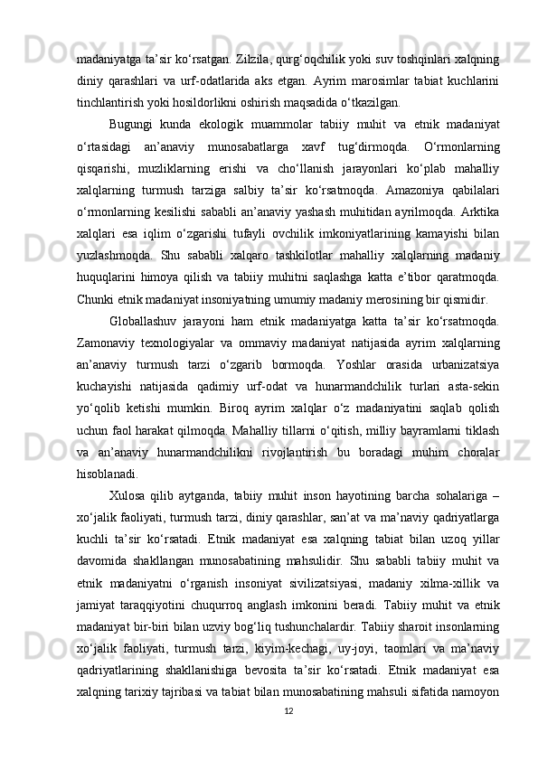madaniyatga ta’sir ko‘rsatgan. Zilzila, qurg‘oqchilik yoki suv toshqinlari xalqning
diniy   qarashlari   va   urf-odatlarida   aks   etgan.   Ayrim   marosimlar   tabiat   kuchlarini
tinchlantirish yoki hosildorlikni oshirish maqsadida o‘tkazilgan.
Bugungi   kunda   ekologik   muammolar   tabiiy   muhit   va   etnik   madaniyat
o‘rtasidagi   an’anaviy   munosabatlarga   xavf   tug‘dirmoqda.   O‘rmonlarning
qisqarishi,   muzliklarning   erishi   va   cho‘llanish   jarayonlari   ko‘plab   mahalliy
xalqlarning   turmush   tarziga   salbiy   ta’sir   ko‘rsatmoqda.   Amazoniya   qabilalari
o‘rmonlarning kesilishi  sababli  an’anaviy yashash  muhitidan ayrilmoqda. Arktika
xalqlari   esa   iqlim   o‘zgarishi   tufayli   ovchilik   imkoniyatlarining   kamayishi   bilan
yuzlashmoqda.   Shu   sababli   xalqaro   tashkilotlar   mahalliy   xalqlarning   madaniy
huquqlarini   himoya   qilish   va   tabiiy   muhitni   saqlashga   katta   e’tibor   qaratmoqda.
Chunki etnik madaniyat insoniyatning umumiy madaniy merosining bir qismidir.
Globallashuv   jarayoni   ham   etnik   madaniyatga   katta   ta’sir   ko‘rsatmoqda.
Zamonaviy   texnologiyalar   va   ommaviy   madaniyat   natijasida   ayrim   xalqlarning
an’anaviy   turmush   tarzi   o‘zgarib   bormoqda.   Yoshlar   orasida   urbanizatsiya
kuchayishi   natijasida   qadimiy   urf-odat   va   hunarmandchilik   turlari   asta-sekin
yo‘qolib   ketishi   mumkin.   Biroq   ayrim   xalqlar   o‘z   madaniyatini   saqlab   qolish
uchun faol harakat qilmoqda. Mahalliy tillarni o‘qitish, milliy bayramlarni tiklash
va   an’anaviy   hunarmandchilikni   rivojlantirish   bu   boradagi   muhim   choralar
hisoblanadi.
Xulosa   qilib   aytganda,   tabiiy   muhit   inson   hayotining   barcha   sohalariga   –
xo‘jalik faoliyati, turmush tarzi, diniy qarashlar, san’at  va ma’naviy qadriyatlarga
kuchli   ta’sir   ko‘rsatadi.   Etnik   madaniyat   esa   xalqning   tabiat   bilan   uzoq   yillar
davomida   shakllangan   munosabatining   mahsulidir.   Shu   sababli   tabiiy   muhit   va
etnik   madaniyatni   o‘rganish   insoniyat   sivilizatsiyasi,   madaniy   xilma-xillik   va
jamiyat   taraqqiyotini   chuqurroq   anglash   imkonini   beradi.   Tabiiy   muhit   va   etnik
madaniyat bir-biri bilan uzviy bog‘liq tushunchalardir. Tabiiy sharoit insonlarning
xo‘jalik   faoliyati,   turmush   tarzi,   kiyim-kechagi,   uy-joyi,   taomlari   va   ma’naviy
qadriyatlarining   shakllanishiga   bevosita   ta’sir   ko‘rsatadi.   Etnik   madaniyat   esa
xalqning tarixiy tajribasi va tabiat bilan munosabatining mahsuli sifatida namoyon
12 