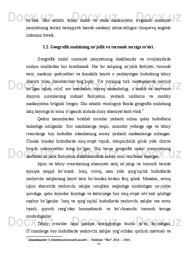 bo‘ladi.   Shu   sababli   tabiiy   muhit   va   etnik   madaniyatni   o‘rganish   insoniyat
jamiyatining tarixiy taraqqiyoti hamda madaniy xilma-xilligini chuqurroq anglash
imkonini beradi.
1.2. Geografik muhitning xo‘jalik va turmush tarziga ta’siri.
Geografik   muhit   insoniyat   jamiyatining   shakllanishi   va   rivojlanishida
muhim   omillardan   biri   hisoblanadi.   Har   bir   xalqning   xo‘jalik   faoliyati,   turmush
tarzi,   madaniy   qadriyatlari   va   kundalik   hayoti   u   yashayotgan   hududning   tabiiy
sharoiti   bilan   chambarchas   bog‘liqdir.   Yer   yuzining   turli   mintaqalarida   mavjud
bo‘lgan   iqlim,   relef,   suv   manbalari,   tuproq   unumdorligi,   o‘simlik   va   hayvonot
dunyosi   insonlarning   mehnat   faoliyatini,   yashash   usullarini   va   moddiy
madaniyatini   belgilab   bergan.   Shu   sababli   etnologiya   fanida   geografik   muhitning
xalq hayotiga ta’sirini o‘rganish alohida ilmiy ahamiyat kasb etadi. 5
Qadim   zamonlardan   boshlab   insonlar   yashash   uchun   qulay   hududlarni
tanlashga   intilganlar.   Suv   manbalariga   yaqin,   unumdor   yerlarga   ega   va   tabiiy
resurslarga   boy   hududlar   odamlarning   asosiy   yashash   maskanlariga   aylangan.
Chunki   bunday   hududlarda   oziq-ovqat   topish,   dehqonchilik   qilish   yoki   chorva
boqish   imkoniyatlari   keng   bo‘lgan.   Shu   tariqa   geografik   muhit   insoniyatning
dastlabki xo‘jalik faoliyatini shakllantirishda asosiy omil vazifasini bajargan.
Iqlim   va   tabiiy   resurslarning   ahamiyati   xalq   xo‘jaligi   va   turmush   tarzida
ayniqsa   yaqqol   ko‘rinadi.   Issiq,   sovuq,   nam   yoki   qurg‘oqchil   hududlarda
yashovchi   xalqlarning   hayot   tarzi   bir-biridan   keskin   farq   qiladi.   Masalan,   sovuq
iqlim   sharoitida   yashovchi   xalqlar   issiqlikni   saqlashga   moslashgan   uy-joylar
qurishga,   qalin   kiyimlar   kiyishga   va   kaloriyaga   boy   oziq-ovqat   iste’mol   qilishga
majbur   bo‘lganlar.   Issiq   va   qurg‘oqchil   hududlarda   yashovchi   xalqlar   esa   suvni
tejash,   quyosh   issig‘idan   himoyalanish   va   ko‘chmanchi   turmush   tarziga
moslashganlar.
Tabiiy   resurslar   ham   jamiyat   taraqqiyotiga   kuchli   ta’sir   ko‘rsatgan.
O‘rmonlarga   boy   hududlarda   yashovchi   xalqlar   yog‘ochdan   qurilish   materiali   va
5
 Alimuhamedov S.  Madaniyatshunoslik asoslari . – Toshkent: “Fan”, 2016. – 240 b.
13 