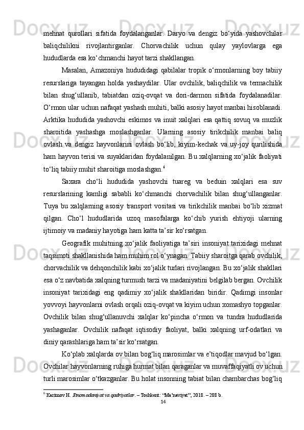 mehnat   qurollari   sifatida   foydalanganlar.   Daryo   va   dengiz   bo‘yida   yashovchilar
baliqchilikni   rivojlantirganlar.   Chorvachilik   uchun   qulay   yaylovlarga   ega
hududlarda esa ko‘chmanchi hayot tarzi shakllangan.
Masalan,   Amazoniya   hududidagi   qabilalar   tropik   o‘rmonlarning   boy   tabiiy
resurslariga   tayangan   holda   yashaydilar.   Ular   ovchilik,   baliqchilik   va   termachilik
bilan   shug‘ullanib,   tabiatdan   oziq-ovqat   va   dori-darmon   sifatida   foydalanadilar.
O‘rmon ular uchun nafaqat yashash muhiti, balki asosiy hayot manbai hisoblanadi.
Arktika hududida yashovchi  eskimos  va inuit  xalqlari esa qattiq sovuq va muzlik
sharoitida   yashashga   moslashganlar.   Ularning   asosiy   tirikchilik   manbai   baliq
ovlash   va   dengiz   hayvonlarini   ovlash   bo‘lib,   kiyim-kechak   va   uy-joy   qurilishida
ham hayvon terisi va suyaklaridan foydalanilgan. Bu xalqlarning xo‘jalik faoliyati
to‘liq tabiiy muhit sharoitiga moslashgan. 6
Saxara   cho‘li   hududida   yashovchi   tuareg   va   beduin   xalqlari   esa   suv
resurslarining   kamligi   sababli   ko‘chmanchi   chorvachilik   bilan   shug‘ullanganlar.
Tuya   bu   xalqlarning   asosiy   transport   vositasi   va   tirikchilik   manbai   bo‘lib   xizmat
qilgan.   Cho‘l   hududlarida   uzoq   masofalarga   ko‘chib   yurish   ehtiyoji   ularning
ijtimoiy va madaniy hayotiga ham katta ta’sir ko‘rsatgan.
Geografik   muhitning   xo‘jalik   faoliyatiga   ta’siri   insoniyat   tarixidagi   mehnat
taqsimoti shakllanishida ham muhim rol o‘ynagan. Tabiiy sharoitga qarab ovchilik,
chorvachilik va dehqonchilik kabi xo‘jalik turlari rivojlangan. Bu xo‘jalik shakllari
esa o‘z navbatida xalqning turmush tarzi va madaniyatini belgilab bergan. Ovchilik
insoniyat   tarixidagi   eng   qadimiy   xo‘jalik   shakllaridan   biridir.   Qadimgi   insonlar
yovvoyi hayvonlarni ovlash orqali oziq-ovqat va kiyim uchun xomashyo topganlar.
Ovchilik   bilan   shug‘ullanuvchi   xalqlar   ko‘pincha   o‘rmon   va   tundra   hududlarida
yashaganlar.   Ovchilik   nafaqat   iqtisodiy   faoliyat,   balki   xalqning   urf-odatlari   va
diniy qarashlariga ham ta’sir ko‘rsatgan.
Ko‘plab xalqlarda ov bilan bog‘liq marosimlar va e’tiqodlar mavjud bo‘lgan.
Ovchilar hayvonlarning ruhiga hurmat bilan qaraganlar va muvaffaqiyatli ov uchun
turli marosimlar o‘tkazganlar. Bu holat insonning tabiat bilan chambarchas bog‘liq
6
 Karimov H.  Etnomadaniyat va qadriyatlar . – Toshkent: “Ma’naviyat”, 2018. – 288 b.
14 