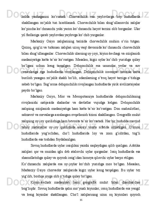 holda   yashaganini   ko‘rsatadi.   Chorvachilik   esa   yaylovlarga   boy   hududlarda
shakllangan   xo‘jalik   turi   hisoblanadi.   Chorvachilik   bilan   shug‘ullanuvchi   xalqlar
ko‘pincha ko‘chmanchi yoki yarim ko‘chmanchi hayot tarzini olib borganlar. Ular
yil fasllariga qarab yaylovdan yaylovga ko‘chib yurganlar.
Markaziy   Osiyo   xalqlarining   tarixida   chorvachilik   muhim   o‘rin   tutgan.
Qozoq, qirg‘iz va turkman xalqlari uzoq vaqt davomida ko‘chmanchi chorvachilik
bilan shug‘ullanganlar. Chorvachilik ularning uy-joyi, kiyim-kechagi va oziqlanish
madaniyatiga katta ta’sir ko‘rsatgan. Masalan,  kigiz uylar ko‘chib yurishga qulay
bo‘lgani   uchun   keng   tarqalgan.   Dehqonchilik   esa   unumdor   yerlar   va   suv
resurslariga   ega   hududlarda   rivojlangan.   Dehqonchilik   insoniyat   tarixida   katta
burilish yasagan xo‘jalik shakli bo‘lib, odamlarning o‘troq hayot tarziga o‘tishiga
sabab bo‘lgan. Sug‘orma dehqonchilik rivojlangan hududlarda yirik sivilizatsiyalar
paydo bo‘lgan.
Markaziy   Osiyo,   Misr   va   Mesopotamiya   hududlarida   dehqonchilikning
rivojlanishi   natijasida   shaharlar   va   davlatlar   vujudga   kelgan.   Dehqonchilik
xalqning   oziqlanish   madaniyatiga   ham   katta   ta’sir   ko‘rsatgan.   Don   mahsulotlari,
sabzavot va mevalarga asoslangan ovqatlanish tizimi shakllangan. Geografik muhit
xalqning uy-joy qurilishiga ham bevosita ta’sir ko‘rsatadi. Har bir hududda mavjud
tabiiy   materiallar   uy-joy   qurilishida   asosiy   vosita   sifatida   ishlatilgan.   O‘rmon
hududlarida   yog‘ochdan,   cho‘l   hududlarida   loy   va   xom   g‘ishtdan,   tog‘li
hududlarda esa toshdan foydalanilgan.
Sovuq hududlarda uylar issiqlikni yaxshi saqlaydigan qilib qurilgan. Arktika
xalqlari   qor   va   muzdan   iglu   deb   ataluvchi   uylar   qurganlar.   Issiq   hududlarda   esa
shamollatishga qulay va quyosh issig‘idan himoya qiluvchi uylar barpo etilgan.
Ko‘chmanchi   xalqlarda   esa   uy-joylar   ko‘chib   yurishga   mos   bo‘lgan.   Masalan,
Markaziy   Osiyo   chorvador   xalqlarida   kigiz   uylar   keng   tarqalgan.   Bu   uylar   tez
yig‘ilib, boshqa joyga olib o‘tishga qulay bo‘lgan.
Kiyim-kechak   madaniyati   ham   geografik   muhit   bilan   chambarchas
bog‘liqdir. Sovuq hududlarda qalin mo‘ynali kiyimlar, issiq hududlarda esa yengil
va   keng   kiyimlar   shakllangan.   Cho‘l   xalqlarining   uzun   oq   kiyimlari   quyosh
15 