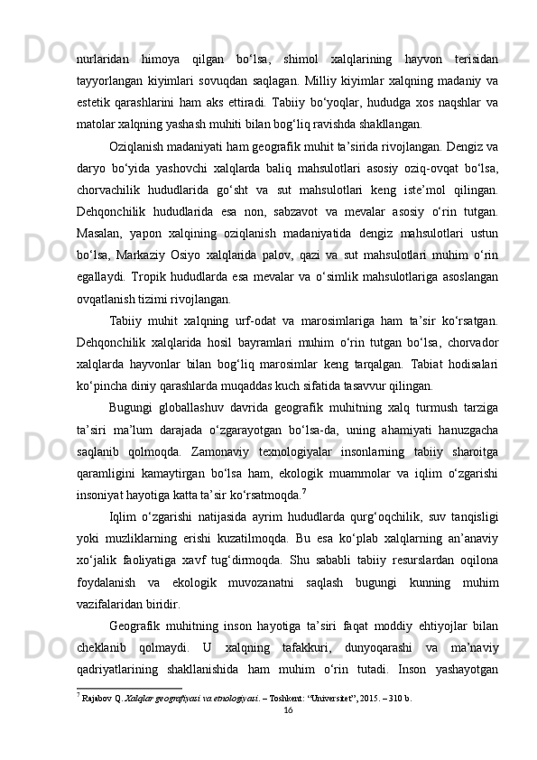 nurlaridan   himoya   qilgan   bo‘lsa,   shimol   xalqlarining   hayvon   terisidan
tayyorlangan   kiyimlari   sovuqdan   saqlagan.   Milliy   kiyimlar   xalqning   madaniy   va
estetik   qarashlarini   ham   aks   ettiradi.   Tabiiy   bo‘yoqlar,   hududga   xos   naqshlar   va
matolar xalqning yashash muhiti bilan bog‘liq ravishda shakllangan.
Oziqlanish madaniyati ham geografik muhit ta’sirida rivojlangan. Dengiz va
daryo   bo‘yida   yashovchi   xalqlarda   baliq   mahsulotlari   asosiy   oziq-ovqat   bo‘lsa,
chorvachilik   hududlarida   go‘sht   va   sut   mahsulotlari   keng   iste’mol   qilingan.
Dehqonchilik   hududlarida   esa   non,   sabzavot   va   mevalar   asosiy   o‘rin   tutgan.
Masalan,   yapon   xalqining   oziqlanish   madaniyatida   dengiz   mahsulotlari   ustun
bo‘lsa,   Markaziy   Osiyo   xalqlarida   palov,   qazi   va   sut   mahsulotlari   muhim   o‘rin
egallaydi.   Tropik   hududlarda   esa   mevalar   va   o‘simlik   mahsulotlariga   asoslangan
ovqatlanish tizimi rivojlangan.
Tabiiy   muhit   xalqning   urf-odat   va   marosimlariga   ham   ta’sir   ko‘rsatgan.
Dehqonchilik   xalqlarida   hosil   bayramlari   muhim   o‘rin   tutgan   bo‘lsa,   chorvador
xalqlarda   hayvonlar   bilan   bog‘liq   marosimlar   keng   tarqalgan.   Tabiat   hodisalari
ko‘pincha diniy qarashlarda muqaddas kuch sifatida tasavvur qilingan.
Bugungi   globallashuv   davrida   geografik   muhitning   xalq   turmush   tarziga
ta’siri   ma’lum   darajada   o‘zgarayotgan   bo‘lsa-da,   uning   ahamiyati   hanuzgacha
saqlanib   qolmoqda.   Zamonaviy   texnologiyalar   insonlarning   tabiiy   sharoitga
qaramligini   kamaytirgan   bo‘lsa   ham,   ekologik   muammolar   va   iqlim   o‘zgarishi
insoniyat hayotiga katta ta’sir ko‘rsatmoqda. 7
Iqlim   o‘zgarishi   natijasida   ayrim   hududlarda   qurg‘oqchilik,   suv   tanqisligi
yoki   muzliklarning   erishi   kuzatilmoqda.   Bu   esa   ko‘plab   xalqlarning   an’anaviy
xo‘jalik   faoliyatiga   xavf   tug‘dirmoqda.   Shu   sababli   tabiiy   resurslardan   oqilona
foydalanish   va   ekologik   muvozanatni   saqlash   bugungi   kunning   muhim
vazifalaridan biridir.
Geografik   muhitning   inson   hayotiga   ta’siri   faqat   moddiy   ehtiyojlar   bilan
cheklanib   qolmaydi.   U   xalqning   tafakkuri,   dunyoqarashi   va   ma’naviy
qadriyatlarining   shakllanishida   ham   muhim   o‘rin   tutadi.   Inson   yashayotgan
7
 Rajabov Q.  Xalqlar geografiyasi va etnologiyasi . – Toshkent: “Universitet”, 2015. – 310 b.
16 