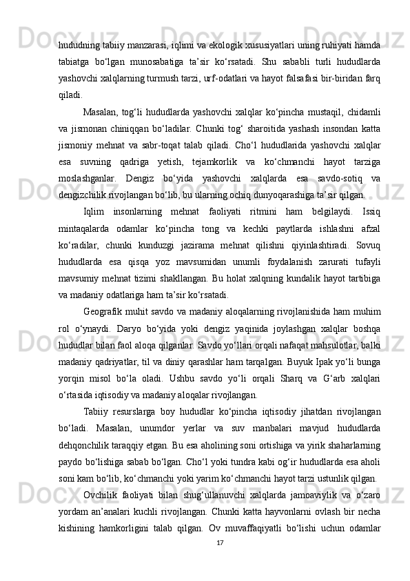 hududning tabiiy manzarasi, iqlimi va ekologik xususiyatlari uning ruhiyati hamda
tabiatga   bo‘lgan   munosabatiga   ta’sir   ko‘rsatadi.   Shu   sababli   turli   hududlarda
yashovchi xalqlarning turmush tarzi, urf-odatlari va hayot falsafasi bir-biridan farq
qiladi.
Masalan,   tog‘li   hududlarda   yashovchi   xalqlar   ko‘pincha   mustaqil,   chidamli
va   jismonan   chiniqqan   bo‘ladilar.   Chunki   tog‘   sharoitida   yashash   insondan   katta
jismoniy   mehnat   va   sabr-toqat   talab   qiladi.   Cho‘l   hududlarida   yashovchi   xalqlar
esa   suvning   qadriga   yetish,   tejamkorlik   va   ko‘chmanchi   hayot   tarziga
moslashganlar.   Dengiz   bo‘yida   yashovchi   xalqlarda   esa   savdo-sotiq   va
dengizchilik rivojlangan bo‘lib, bu ularning ochiq dunyoqarashiga ta’sir qilgan.
Iqlim   insonlarning   mehnat   faoliyati   ritmini   ham   belgilaydi.   Issiq
mintaqalarda   odamlar   ko‘pincha   tong   va   kechki   paytlarda   ishlashni   afzal
ko‘radilar,   chunki   kunduzgi   jazirama   mehnat   qilishni   qiyinlashtiradi.   Sovuq
hududlarda   esa   qisqa   yoz   mavsumidan   unumli   foydalanish   zarurati   tufayli
mavsumiy  mehnat  tizimi  shakllangan.   Bu  holat  xalqning  kundalik  hayot  tartibiga
va madaniy odatlariga ham ta’sir ko‘rsatadi.
Geografik muhit savdo va madaniy aloqalarning rivojlanishida ham muhim
rol   o‘ynaydi.   Daryo   bo‘yida   yoki   dengiz   yaqinida   joylashgan   xalqlar   boshqa
hududlar bilan faol aloqa qilganlar. Savdo yo‘llari orqali nafaqat mahsulotlar, balki
madaniy qadriyatlar, til va diniy qarashlar ham tarqalgan. Buyuk Ipak yo‘li bunga
yorqin   misol   bo‘la   oladi.   Ushbu   savdo   yo‘li   orqali   Sharq   va   G‘arb   xalqlari
o‘rtasida iqtisodiy va madaniy aloqalar rivojlangan.
Tabiiy   resurslarga   boy   hududlar   ko‘pincha   iqtisodiy   jihatdan   rivojlangan
bo‘ladi.   Masalan,   unumdor   yerlar   va   suv   manbalari   mavjud   hududlarda
dehqonchilik taraqqiy etgan. Bu esa aholining soni ortishiga va yirik shaharlarning
paydo bo‘lishiga sabab bo‘lgan. Cho‘l yoki tundra kabi og‘ir hududlarda esa aholi
soni kam bo‘lib, ko‘chmanchi yoki yarim ko‘chmanchi hayot tarzi ustunlik qilgan.
Ovchilik   faoliyati   bilan   shug‘ullanuvchi   xalqlarda   jamoaviylik   va   o‘zaro
yordam   an’analari   kuchli   rivojlangan.   Chunki   katta   hayvonlarni   ovlash   bir   necha
kishining   hamkorligini   talab   qilgan.   Ov   muvaffaqiyatli   bo‘lishi   uchun   odamlar
17 