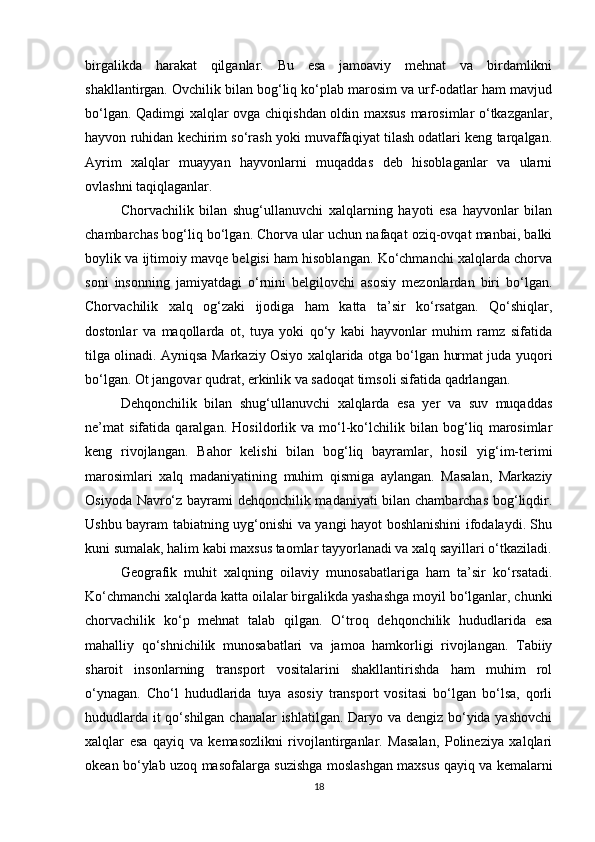 birgalikda   harakat   qilganlar.   Bu   esa   jamoaviy   mehnat   va   birdamlikni
shakllantirgan. Ovchilik bilan bog‘liq ko‘plab marosim va urf-odatlar ham mavjud
bo‘lgan. Qadimgi xalqlar ovga chiqishdan oldin maxsus marosimlar o‘tkazganlar,
hayvon ruhidan kechirim so‘rash yoki muvaffaqiyat tilash odatlari keng tarqalgan.
Ayrim   xalqlar   muayyan   hayvonlarni   muqaddas   deb   hisoblaganlar   va   ularni
ovlashni taqiqlaganlar.
Chorvachilik   bilan   shug‘ullanuvchi   xalqlarning   hayoti   esa   hayvonlar   bilan
chambarchas bog‘liq bo‘lgan. Chorva ular uchun nafaqat oziq-ovqat manbai, balki
boylik va ijtimoiy mavqe belgisi ham hisoblangan. Ko‘chmanchi xalqlarda chorva
soni   insonning   jamiyatdagi   o‘rnini   belgilovchi   asosiy   mezonlardan   biri   bo‘lgan.
Chorvachilik   xalq   og‘zaki   ijodiga   ham   katta   ta’sir   ko‘rsatgan.   Qo‘shiqlar,
dostonlar   va   maqollarda   ot,   tuya   yoki   qo‘y   kabi   hayvonlar   muhim   ramz   sifatida
tilga olinadi. Ayniqsa Markaziy Osiyo xalqlarida otga bo‘lgan hurmat juda yuqori
bo‘lgan. Ot jangovar qudrat, erkinlik va sadoqat timsoli sifatida qadrlangan.
Dehqonchilik   bilan   shug‘ullanuvchi   xalqlarda   esa   yer   va   suv   muqaddas
ne’mat   sifatida   qaralgan.   Hosildorlik   va   mo‘l-ko‘lchilik   bilan   bog‘liq   marosimlar
keng   rivojlangan.   Bahor   kelishi   bilan   bog‘liq   bayramlar,   hosil   yig‘im-terimi
marosimlari   xalq   madaniyatining   muhim   qismiga   aylangan.   Masalan,   Markaziy
Osiyoda Navro‘z bayrami dehqonchilik madaniyati bilan chambarchas bog‘liqdir.
Ushbu bayram tabiatning uyg‘onishi va yangi hayot boshlanishini ifodalaydi. Shu
kuni sumalak, halim kabi maxsus taomlar tayyorlanadi va xalq sayillari o‘tkaziladi.
Geografik   muhit   xalqning   oilaviy   munosabatlariga   ham   ta’sir   ko‘rsatadi.
Ko‘chmanchi xalqlarda katta oilalar birgalikda yashashga moyil bo‘lganlar, chunki
chorvachilik   ko‘p   mehnat   talab   qilgan.   O‘troq   dehqonchilik   hududlarida   esa
mahalliy   qo‘shnichilik   munosabatlari   va   jamoa   hamkorligi   rivojlangan.   Tabiiy
sharoit   insonlarning   transport   vositalarini   shakllantirishda   ham   muhim   rol
o‘ynagan.   Cho‘l   hududlarida   tuya   asosiy   transport   vositasi   bo‘lgan   bo‘lsa,   qorli
hududlarda it  qo‘shilgan chanalar ishlatilgan. Daryo va dengiz bo‘yida yashovchi
xalqlar   esa   qayiq   va   kemasozlikni   rivojlantirganlar.   Masalan,   Polineziya   xalqlari
okean bo‘ylab uzoq masofalarga suzishga moslashgan maxsus qayiq va kemalarni
18 