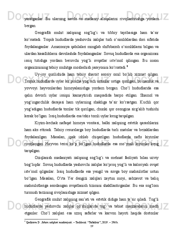 yaratganlar.   Bu   ularning   savdo   va   madaniy   aloqalarini   rivojlantirishga   yordam
bergan.
Geografik   muhit   xalqning   sog‘lig‘i   va   tibbiy   tajribasiga   ham   ta’sir
ko‘rsatadi.   Tropik   hududlarda   yashovchi   xalqlar   turli   o‘simliklardan   dori   sifatida
foydalanganlar.   Amazoniya   qabilalari   minglab   shifobaxsh   o‘simliklarni   bilgan   va
ulardan kasalliklarni davolashda foydalanganlar. Sovuq hududlarda esa organizmni
issiq   tutishga   yordam   beruvchi   yog‘li   ovqatlar   iste’mol   qilingan.   Bu   inson
organizmining tabiiy muhitga moslashish jarayonini ko‘rsatadi. 8
Uy-joy   qurilishida   ham   tabiiy   sharoit   asosiy   omil   bo‘lib   xizmat   qilgan.
Tropik hududlarda uylar ko‘pincha yog‘och ustunlar ustiga qurilgan, bu namlik va
yovvoyi   hayvonlardan   himoyalanishga   yordam   bergan.   Cho‘l   hududlarida   esa
qalin   devorli   uylar   issiqni   kamaytirish   maqsadida   barpo   etilgan.   Shamol   va
yog‘ingarchilik   darajasi   ham   uylarning   shakliga   ta’sir   ko‘rsatgan.   Kuchli   qor
yog‘adigan hududlarda tomlar tik qurilgan, chunki qor osongina sirg‘alib tushishi
kerak bo‘lgan. Issiq hududlarda esa tekis tomli uylar keng tarqalgan.
Kiyim-kechak   nafaqat   himoya   vositasi,   balki   xalqning   estetik   qarashlarini
ham   aks   ettiradi.   Tabiiy   resurslarga   boy   hududlarda   turli   matolar   va   bezaklardan
foydalanilgan.   Masalan,   ipak   ishlab   chiqarilgan   hududlarda   nafis   kiyimlar
rivojlangan.   Hayvon   terisi   ko‘p   bo‘lgan   hududlarda   esa   mo‘ynali   kiyimlar   keng
tarqalgan.
Oziqlanish   madaniyati   xalqning   sog‘lig‘i   va   mehnat   faoliyati   bilan   uzviy
bog‘liqdir. Sovuq hududlarda yashovchi xalqlar ko‘proq yog‘li va kaloriyali ovqat
iste’mol   qilganlar.   Issiq   hududlarda   esa   yengil   va   suvga   boy   mahsulotlar   ustun
bo‘lgan.   Masalan,   O‘rta   Yer   dengizi   xalqlari   zaytun   moyi,   sabzavot   va   baliq
mahsulotlariga   asoslangan   ovqatlanish   tizimini   shakllantirganlar.   Bu   esa   sog‘lom
turmush tarzining rivojlanishiga xizmat qilgan.
Geografik muhit xalqning san’ati va estetik didiga ham ta’sir qiladi. Tog‘li
hududlarda   yashovchi   xalqlar   qo‘shiqlarida   tog‘   va   tabiat   manzaralarini   madh
etganlar.   Cho‘l   xalqlari   esa   uzoq   safarlar   va   karvon   hayoti   haqida   dostonlar
8
 Qodirova D.  Jahon xalqlari madaniyati . – Toshkent: “Tafakkur”, 2019. – 296 b.
19 