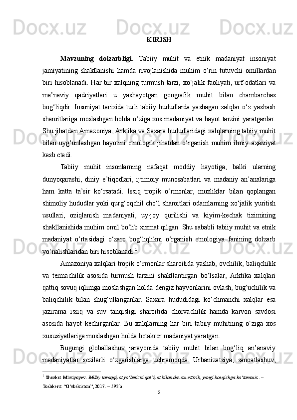 KIRISH
Mavzuning   dolzarbligi.   Tabiiy   muhit   va   etnik   madaniyat   insoniyat
jamiyatining   shakllanishi   hamda   rivojlanishida   muhim   o‘rin   tutuvchi   omillardan
biri   hisoblanadi.  Har  bir  xalqning  turmush  tarzi, xo‘jalik faoliyati, urf-odatlari  va
ma’naviy   qadriyatlari   u   yashayotgan   geografik   muhit   bilan   chambarchas
bog‘liqdir. Insoniyat tarixida turli tabiiy hududlarda yashagan xalqlar o‘z yashash
sharoitlariga moslashgan holda o‘ziga xos madaniyat va hayot tarzini yaratganlar.
Shu jihatdan Amazoniya, Arktika va Saxara hududlaridagi xalqlarning tabiiy muhit
bilan   uyg‘unlashgan   hayotini   etnologik   jihatdan   o‘rganish   muhim   ilmiy   аҳам iyat
kasb etadi.
Tabiiy   muhit   insonlarning   nafaqat   moddiy   hayotiga,   balki   ularning
dunyoqarashi,   diniy   e’tiqodlari,   ijtimoiy   munosabatlari   va   madaniy   an’analariga
ham   katta   ta’sir   ko‘rsatadi.   Issiq   tropik   o‘rmonlar,   muzliklar   bilan   qoplangan
shimoliy hududlar yoki qurg‘oqchil cho‘l sharoitlari odamlarning xo‘jalik yuritish
usullari,   oziqlanish   madaniyati,   uy-joy   qurilishi   va   kiyim-kechak   tizimining
shakllanishida muhim omil bo‘lib xizmat qilgan. Shu sababli tabiiy muhit va etnik
madaniyat   o‘rtasidagi   o‘zaro   bog‘liqlikni   o‘rganish   etnologiya   fanining   dolzarb
yo‘nalishlaridan biri hisoblanadi. 1
Amazoniya xalqlari tropik o‘rmonlar sharoitida yashab, ovchilik, baliqchilik
va   termachilik   asosida   turmush   tarzini   shakllantirgan   bo‘lsalar,   Arktika   xalqlari
qattiq sovuq iqlimga moslashgan holda dengiz hayvonlarini ovlash, bug‘uchilik va
baliqchilik   bilan   shug‘ullanganlar.   Saxara   hududidagi   ko‘chmanchi   xalqlar   esa
jazirama   issiq   va   suv   tanqisligi   sharoitida   chorvachilik   hamda   karvon   savdosi
asosida   hayot   kechirganlar.   Bu   xalqlarning   har   biri   tabiiy   muhitning   o‘ziga   xos
xususiyatlariga moslashgan holda betakror madaniyat yaratgan.
Bugungi   globallashuv   jarayonida   tabiiy   muhit   bilan   bog‘liq   an’anaviy
madaniyatlar   sezilarli   o‘zgarishlarga   uchramoqda.   Urbanizatsiya,   sanoatlashuv,
1
  Shavkat Mirziyoyev.  Milliy taraqqiyot yo‘limizni qat’iyat bilan davom ettirib, yangi bosqichga ko‘taramiz . – 
Toshkent: “O‘zbekiston”, 2017. – 592 b.
2 