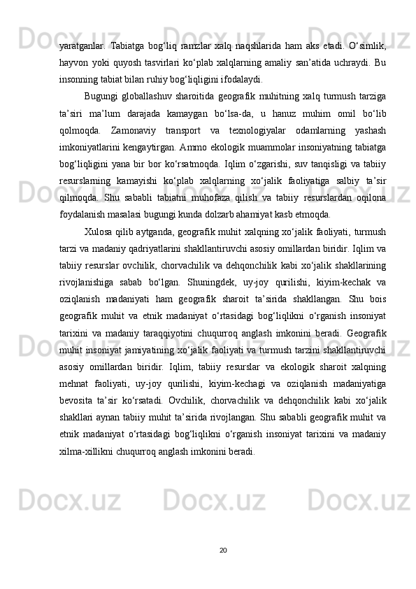 yaratganlar.   Tabiatga   bog‘liq   ramzlar   xalq   naqshlarida   ham   aks   etadi.   O‘simlik,
hayvon   yoki   quyosh   tasvirlari   ko‘plab   xalqlarning   amaliy   san’atida   uchraydi.   Bu
insonning tabiat bilan ruhiy bog‘liqligini ifodalaydi.
Bugungi   globallashuv   sharoitida   geografik   muhitning   xalq   turmush   tarziga
ta’siri   ma’lum   darajada   kamaygan   bo‘lsa-da,   u   hanuz   muhim   omil   bo‘lib
qolmoqda.   Zamonaviy   transport   va   texnologiyalar   odamlarning   yashash
imkoniyatlarini kengaytirgan. Ammo ekologik muammolar insoniyatning tabiatga
bog‘liqligini   yana  bir   bor  ko‘rsatmoqda.  Iqlim  o‘zgarishi,  suv   tanqisligi  va  tabiiy
resurslarning   kamayishi   ko‘plab   xalqlarning   xo‘jalik   faoliyatiga   salbiy   ta’sir
qilmoqda.   Shu   sababli   tabiatni   muhofaza   qilish   va   tabiiy   resurslardan   oqilona
foydalanish masalasi bugungi kunda dolzarb ahamiyat kasb etmoqda.
Xulosa qilib aytganda, geografik muhit xalqning xo‘jalik faoliyati, turmush
tarzi va madaniy qadriyatlarini shakllantiruvchi asosiy omillardan biridir. Iqlim va
tabiiy   resurslar   ovchilik,   chorvachilik   va   dehqonchilik   kabi   xo‘jalik   shakllarining
rivojlanishiga   sabab   bo‘lgan.   Shuningdek,   uy-joy   qurilishi,   kiyim-kechak   va
oziqlanish   madaniyati   ham   geografik   sharoit   ta’sirida   shakllangan.   Shu   bois
geografik   muhit   va   etnik   madaniyat   o‘rtasidagi   bog‘liqlikni   o‘rganish   insoniyat
tarixini   va   madaniy   taraqqiyotini   chuqurroq   anglash   imkonini   beradi.   Geografik
muhit insoniyat  jamiyatining xo‘jalik faoliyati va turmush tarzini shakllantiruvchi
asosiy   omillardan   biridir.   Iqlim,   tabiiy   resurslar   va   ekologik   sharoit   xalqning
mehnat   faoliyati,   uy-joy   qurilishi,   kiyim-kechagi   va   oziqlanish   madaniyatiga
bevosita   ta’sir   ko‘rsatadi.   Ovchilik,   chorvachilik   va   dehqonchilik   kabi   xo‘jalik
shakllari aynan tabiiy muhit ta’sirida rivojlangan. Shu sababli  geografik muhit va
etnik   madaniyat   o‘rtasidagi   bog‘liqlikni   o‘rganish   insoniyat   tarixini   va   madaniy
xilma-xillikni chuqurroq anglash imkonini beradi.
20 
